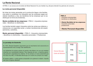 FACTORES RETRIBUCIÓN
Tierra Renta
Trabajo Salario
Capital Interés
Empresario Beneficio
El P N N c.f. se conoce con el nombre de R enta N acional. Es una medida muy ú til para entender los patrones de consumo.
La paradoja de Easterlin
En 1 9 7 4 , R ichard Easterlin argumentó que el crecimiento de la economí a no
necesariamente traí a consigo más satisfacción.
Los habitantes de paí ses pobres se sentí an más felices una vez que estaban
cubiertas sus necesidades básicas. P ero despué s de eso, a mayores ganan-
cias parecí an reajustarse los criterios. S i me compro un nuevo automóvil que
me hace muy feliz, mi felicidad disminuye si mi vecino se compra uno mejor.
El ingreso relativo – cuánto ganas comparado con quienes te rodean– importa
más que el ingreso absoluto.
La renta personal disponible
N o todas las rentas generadas por la producción llegan a las familias.
U na parte lo constituyen los impuestos que las empresas pagan por
obtener beneficios y otra, los beneficios de las empresas que no se
distribuyen en forma de dividendos.
Renta recibida de las empresas = P N N cf – impuestos empresa-
riales – B eneficios no distribuidos.
Las familias tambié n pagan impuestos sobre las rentas que obtienen y
cotizaciones a la seguridad social, y reciben transferencias del estado
( pensiones, subsidios…)
Renta personal disponible = P N N cf – I mpuestos empresariales
– B eneficios no distribuidos – I mpuestos personales + P restaciones
L a R ent a N aci onal
PNN
Real
Nominal
PIN
PIB
PNB
Precios Mercado
Coste de Factores
PNN cf
- impuestos empresariales
- beneficios no distribuidos
= Renta Recibida de las empresas
- impuestos personales
- prestaciones
= Renta Personal disponible
 