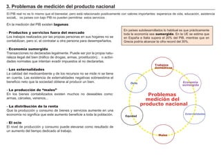 FACTORES RETRIBUCIÓN
Tierra Renta
Trabajo Salario
Capital Interés
Empresario Beneficio
En paí ses subdesarrollados lo habitual es que prácticamente
toda la economí a sea sumergida. En la U E se estima que
en Españ a e I talia supera el 2 0 % del P I B , mientras que en
G recia podrí a alcanzar la cifra record del 3 0 % .
El P I B real no es lo mismo que el bienestar, pero está relacionado positivamente con valores importantes: esperanza de vida, educación, asistencia
social…L os paí ses con bajo P I B no pueden permitirse estos servicios .
En la medición del P I B existen lagunas:
- Productos y servicios fuera del mercado
Los trabajos realizados por las propias personas en sus hogares no se
contabilizan, pero sí , el contratar a otra persona para desempeñ arlos.
- Economía sumergida
T ransacciones no declaradas legalmente. P uede ser por la propia natu-
raleza ilegal del bien ( tráfico de drogas, armas, prostitución…) o activi-
dades normales que intentan evadir impuestos al no declararlas.
- Las externalidades
La calidad del medioambiente y de los recursos no se mide ni se tiene
en cuenta. Las existencia de externalidades negativas sobreestima el
beneficio neto que la sociedad obtiene al producir un bien.
- La producción de “males”
En los bienes contabilizados existen muchos no deseables como:
armas, cárceles, venenos...
- La distribución de la renta
Q ue la producción y consumo de bienes y servicios aumente en una
economí a no significa que este aumento beneficie a toda la población.
- El ocio
El nivel de producción y consumo puede elevarse como resultado de
un aumento del tiempo dedicado al trabajo.
3 . P r ob lemas d e med i ci ó n d el p r od uct o naci onal
Equidad
Ocio Economía
sumergida
Males
Externalidades
Problemas
medición del
producto nacional
Trabajos
domésticos
 
