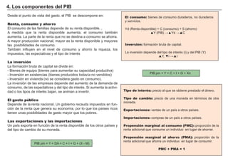 FACTORES RETRIBUCIÓN
Tierra Renta
Trabajo Salario
Capital Interés
Empresario Beneficio
El consumo: bienes de consumo duraderos, no duraderos
y servicios.
Y d ( R enta disponible) = C ( consumo) + S ( ahorro)
▲ ▲ d ▲
Inversión: formación bruta de capital.
a inversión depende del tipo de inter s i del
▲ ▼i ▲
Tipo de interés: precio al que se obtiene prestado el dinero.
Tipo de cambio: precio de una moneda en té rminos de otra
moneda.
Exportaciones: ventas de un paí s a otros paí ses.
Importaciones: compras de un paí s a otros paí ses.
Propensión marginal al consumo (PMC): proporción de la
renta adicional que consume un individuo en lugar de ahorrar.
Propensión marginal al ahorro (PMA): proporción de la
renta adicional que ahorra un individuo en lugar de consumir.
PMC + PMA = 1
esde el punto de vista del gasto el se desco pone en
Renta, consumo y ahorro
El consumo de las familias depende de su renta disponible. .
A medida que la renta disponible aumenta, el consumo tambié n
aumenta. La parte de la renta que no se destina a consumo se ahorra.
A mayor producción nacional, mayor es la renta disponible y mayores
las posibilidades de consumo.
T ambié n influyen en el nivel de consumo y ahorro la riqueza, los
impuestos, las expectativas y el tipo de interé s
La inversión
a or ación ruta de capital se divide en
ienes de e uipo ienes para au entar su capacidad productiva
nversión en e istencias ienes producidos todavía no vendidos
nversión en vivienda no se considera gasto en consu o
La inversión de las empresas depende del aumento de la demanda de
consumo, de las expectativas y del tipo de interé s. S i aumenta la activi-
dad o los tipos de interé s bajan, se animan a invertir.
El gasto público
Depende de la renta nacional. U n gobierno recauda impuestos en fun-
ción de la renta que genera su economí a, por lo que los paí ses ricos
tienen unas posibilidades de gasto mayor que los pobres.
Las exportaciones y las importaciones
U n paí s exporta en función de la renta disponible de los otros paí ses y
del tipo de cambio de su moneda.
4 . L os comp onent es d el P I B
p n
p
 
