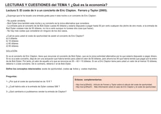 LECTU RAS Y CU ES TIONES d el TEMA 1 ¿ Q u é es l a ec onom í a ?
Lec t u ra 5: El c os t e d e i r a u n c onc i ert o d e Eri c Cl a p t on. F erra ro y Ta y l or ( 2005) .
¿Supong a que le h a tocado una entrada g ratis para ir esta noch e a un concierto de Eric Clapton:
- N o puede venderla.
- B ob Dylan toca también esta noch e y su concierto es la única alternativa que considera.
- L a entrada para el concierto de de B ob Dylan cuesta 4 0 dólares y estaría dispuesto a pag ar h asta 5 0 por verlo cualquier día ( dich o de otro modo, si la entrada de
B od Dylan costase má s de 5 0 dólares, no iría a verlo aunque no tuviese otra cosa que h acer) .
- N o h ay má s costes que considerar en ning uno de los dos casos.
¿Cuá l es para usted el coste de oportunidad de asistir al concierto de Eric Clapton?
a) 0 dólares
b) 1 0 dólares
c) 4 0 dólares
d) 5 0 dólares
SO L UCI Ó N :
Si va al concierto de Eric Clapton, tiene que renunciar al concierto de B ob Dylan, que es la única actividad alternativa por la que estaría dispuesto a pag ar dinero.
Si no va a este concierto, deja de ver una actuación que h abría tenido para usted el valor de 5 0 dólares, pero ah orra los 4 0 que h abría tenido que pag ar por la entra-
da de B ob Dylan. Por tanto, el valor de aquello a lo que se renuncia es 5 0 – 4 0 = 1 0 dólares. Si ver a Eric Clapton tiene para usted un valor de al menos 1 0 dólares,
debería ir a este concierto. De lo contrario, debería ir al de B ob Dylan.
D ef i ne l os c onc ep t os rel a c i ona d os : c oste de oportunidad, costes exp licitos y costes implícitos.
P reg u nt a s :
1 - ¿Por qué el coste de oportunidad es de 1 0 € ?
2 - ¿Cuá l h abría sido si la entrada de Dylan costase 5 0 € ?
3 - ¿Qué cambiaría si pudiésemos vender la entrada de Clapton?
Enl a c es c om p l em ent a ri os :
- h ttp: / / ow . ly/ 2 Rw X U . A rtículo de F erraro y Taylor sobre el cá lculo del coste de oportunidad.
- h ttp: / / ow . ly/ 2 Rw Z O . M á s inf ormación sobre el caso de Eric Clapton y el coste de oportunidad.
 