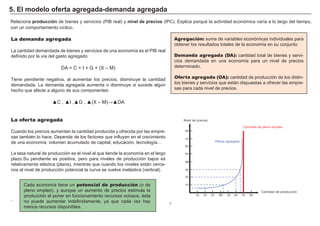 FACTORES RETRIBUCIÓN
Tierra Renta
Trabajo Salario
Capital Interés
Empresario Beneficio
Agregación: suma de variables económicas individuales para
obtener los resultados totales de la economí a en su conjunto.
Demanda agregada (DA): cantidad total de bienes y servi-
cios demandada en una economí a para un nivel de precios
determinado.
Oferta agregada (OA): cantidad de producción de los distin-
tos bienes y servicios que están dispuestas a ofrecer las empre-
sas para cada nivel de precios.
Cada economí a tiene un potencial de producción ( o de
pleno empleo) , y aunque un aumento de precios estimula la
producción al poner en funcionamiento recursos ociosos, é sta
no puede aumentar indefinidamente, ya que cada vez hay
menos recursos disponibles.
R elaciona p r od ucci ó n de bienes y servicios ( P I B real) y ni v el d e p r eci os ( I P C) . Explica porqué la actividad económica varí a a lo largo del tiempo,
con un comportamiento cí clico.
5 . E l mod elo of er t a ag r eg ad a- d emand a ag r eg ad a
La demanda agregada
La cantidad demandada de bienes y servicios de una economí a es el P I B real
definido por la ví a del gasto agregado:
DA = C + I + G + ( X – M )
T iene pendiente negativa, al aumentar los precios, disminuye la cantidad
demandada. La demanda agregada aumenta o disminuye si sucede algú n
hecho que afecte a alguno de sus componentes:
▲ ▲ ▲ ▲ ▲
La oferta agregada
Cuando los precios aumentan la cantidad producida y ofrecida por las empre-
sas tambié n lo hace. Depende de los factores que influyen en el crecimiento
de una economí a: volumen acumulado de capital, educación, tecnologí a…
La tasa natural de producción es el nivel al que tiende la economí a en el largo
plazo.S u pendiente es positiva, pero para niveles de producción bajos es
relativamente elástica ( plana) , mientras que cuando los niveles están cerca-
nos al nivel de producción potencial la curva se vuelve inelástica ( vertical) .
.
Nivel de precios
10 20 30 40 50 60 70 80
10
20
30
40
50
60
70
80
Cantidad de producción
Cantidad de pleno empleo
E
Oferta agregada
 