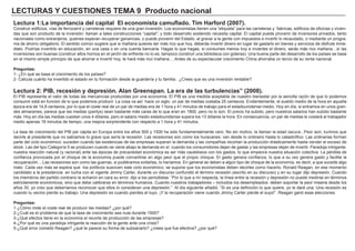 LECTURAS Y CUESTIONES TEMA 9 Producto nacional
Lectura 1:La importancia del capital El economista camuflado. Tim Harford (2007).
Construir edificios, vías de ferrocarril y carreteras requiere de una gran inversión. Los economistas tienen una “etiqueta” para las carreteras y ´fabricas, edificios de oficinas y vivien-
das que son producto de la inversión: llaman a tales construcciones “capital”; y todo desarrollo sostenido necesita capital. El capital puede provenir de inversores privados, tanto
nacionales como extranjeros, quienes esperan recuperar ganancias, o puede provenir del Estado, al gravar a la gente con impuestos e invertir lo recaudado, o mediante un progra-
ma de ahorro obligatorio. El sentido común sugiere que si mañana quieres ser más rico que hoy, deberás invertir dinero en lugar de gastarlo en bienes y servicios de disfrute inme-
diato. Podrías invertirlo en educación, en una casa o en una cuenta bancaria. Hagas lo que hagas, si consumes menos hoy e inviertes el dinero, serás más rico mañana…sí las
inversiones son buenas (construir altos hornos en el jardín de enfrente no lo es; tampoco construir una biblioteca con goteras). Una buena parte del desarrollo de los países se basa
en el mismo simple principio de que ahorrar e invertir hoy, te hará más rico mañana….Antes de su espectacular crecimiento China ahorraba un tercio de su renta nacional.
Preguntas:
1- ¿En qué se basa el crecimiento de los países?
2- Calcula cuánto ha invertido el estado en tu formación desde la guardería y tu familia. ¿Crees que es una inversión rentable?.
Lectura 2: PIB, recesión y depresión. Alan Greenspan. La era de las turbulencias” (2008).
El PIB representa el valor de todas las mercancías producidas por una economía. El PIB es una medida aceptable de nuestro bienestar por la sencilla razón de que lo podemos
consumir está en función de lo que podemos producir. La cosa va así: hace un siglo, un par de medias costaba 25 centavos. Evidentemente, el sueldo medio de la hora en aquella
época era de 14,8 centavos, por lo que el coste real de un par de medias era de 1 hora y 41 minutos de trabajo para el estadounidense medio. Hoy en día, si entramos en unos gran-
des almacenes, parece que las medias (pantys) sean bastante más caras de lo que eran en 1900, pero no lo son. El precio ha subido, pero nuestros salarios han subido bastante
más. Hoy en día las medias cuestan unos 4 dólares, pero el salario medio estadounidense supera los 13 dólares la hora. En consecuencia, un par de medias le costará al trabajador
medio apenas 18 minutos de tiempo, una mejora sorprendente con respecto a 1 hora y 41 minutos.
La tasa de crecimiento del PIB per cápita en Europa entre los años 500 y 1500 ha sido fundamentalmente cero. No sin motivo, la llaman la edad oscura...Peor aún, tuvimos que
decirle al presidente que no sabíamos lo grave que sería la recesión. Las recesiones son como los huracanes: van desde lo ordinario hasta lo catastrófico. Las ordinarias forman
parte del ciclo económico: suceden cuando las existencias de las empresas superan la demanda y las compañías recortan la producción drásticamente hasta vender el exceso de
stock. Las del tipo Categoría 5 se producen cuando se viene abajo la demanda en sí: cuando los consumidores dejan de gastar y las empresas dejan de invertir. Paradoja intrigante:
nuestra reacción natural (y racional) ante las épocas de precariedad económica es ser más cautelosos con los gastos, lo que empeora nuestra situación colectiva. La pérdida de
confianza provocada por el choque de la economía puede convertirse en algo peor que el propio choque. El gasto genera confianza, lo que a su vez genera gasto y facilita la
recuperación....Las recesiones son como las guerras, si pudiéramos evitarlas, lo haríamos. En general se deben a algún tipo de choque de la economía, es decir, a que sucede algo
malo. Cada vez más se espera que los políticos suavicen este ciclo económico; se supone que los economistas deben decirles como hacerlo. Ronald Reagan, en ese momento
candidato a la presidencia en lucha con el vigente Jimmy Carter, durante un discurso confundió el término recesión (escrito en su discurso) y en su lugar dijo depresión. Cuando
los miembros del partido contrario le echaron en cara su error, dijo a los periodistas: “Por lo que a mí respecta, la línea entre la recesión y depresión no puede medirse en términos
estrictamente económicos, sino que debe calibrarse en términos humanos. Cuando nuestros trabajadores – incluidos los desempleados- deben soportar la peor miseria desde los
años 30, yo creo que deberíamos reconocer que ellos lo consideran una depresión.” Al día siguiente añadió: “Si es una definición lo que quiere, yo le daré una: Una recesión es
cuando tu vecino pierde su trabajo. Una depresión es cuando pierdes el tuyo. ¡Y la recuperación viene cuando Jimmy Carter pierde el suyo!”. Reagan ganó esas elecciones.
Preguntas:
1-¿Cómo mide el coste real de producir las medias? ¿por qué?
2-¿Cuál es el problema de que la tasa de crecimiento sea nula durante 1500?
3-¿Qué efectos tiene en la economía el recorte de producción de las empresas?
4-¿Por qué es una paradoja intrigante la reacción de la gente ante una crisis?
5-¿Qué error cometió Reagan? ¿qué te parece su forma de subsanarlo? ¿crees que fue efectiva? ¿por qué?
 