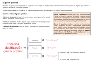 FACTORES RETRIBUCIÓN
Tierra Renta
Trabajo Salario
Capital Interés
Empresario Beneficio
El control del gasto pú blico representa un papel clave para cumplir los objetivos de la polí tica económica. G asto pú blico es el gasto que realizan los
gobiernos a travé s de inversiones pú blicas.
El gasto pú blico se ejecuta a travé s de los P resupuestos del Estados establecidos por los distintos distintos gobiernos.
Clasificación del gasto público
El criterio funcional se basa en la función de ese gasto ( “ para qué se gasta” ) :
defensa, educación, sanidad, justicia…
El criterio orgánico clasifica el gasto segú n la administración ( el órgano) que
lo realiza ( “ quié n gasta” ) : el Estado, la S eguridad S ocial…
El criterio económico ( “ cómo se gasta” ) , distingue entre gastos corrientes y
gastos de capital:
E l g ast o p ú b li co
Criterios
clasificación
gasto público
Orgánico
“Cómo se gasta”
Gasto corriente: todos los gastos que la A dministración
P ú blica, así como las empresas del estado, requieren para la
operación de sus programas y para cumplir sus funciones de:
administración gubernamental; polí tica y planificación econó-
mica y social; fomento y regulación; y desarrollo social.
Gasto de capital: contribuye a ampliar la infraestructura
social y productiva, así como a incrementar el patrimonio del
sector pú blico. I ncluye la construcción de hospitales, escue-
las, universidades, obras civiles como carreteras, puentes,
presas, tendidos elé ctricos, oleoductos, plantas etc. Contri-
buyen al aumento de la productividad para promover
el crecimiento que requiere la economí a.
Funcional
Económico
“Para qué se gasta”
“Quién gasta”
Corrientes
De capital
Funcionamiento operativo
Infraestructura
 