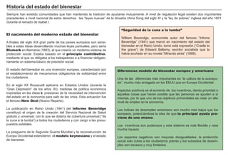 FACTORES RETRIBUCIÓN
Tierra Renta
Trabajo Salario
Capital Interés
Empresario Beneficio
“Seguridad de la cuna a la tumba”
W illiam B everidge, economista autor del famoso “ I nfome
B everidge” ( 1 9 4 1 ) que marcó en nacimiento del estado del
bienestar en el R eino U nido, tomó está expresión ( “ Cradle to
the grave” ) de Edw ard B ellamy, escritor socialista que la
habí a acuñ ado en su novela “ M irando atrás” ( 1 8 8 8 ) .
S iempre han existido comunidades que han mantenido la tradición de ayudarse mutuamente. A nivel de regulación legal existen dos importantes
precedentes a nivel nacional de estos derechos: las “ leyes nuevas” de la dinastí a china S ong del siglo X I y la “ ley de pobres” inglesa del añ o 1 6 0 1
durante el reinado de I sabel I .
Diferencias modelo de bienestar europeo y americano
U na de las diferencias más importantes es “ la cultura de la autoayu-
da” , mucho más arraigada en los EEU U que en Europa O ccidental.
A spectos positivos es el aumento de los incentivos, dando prioridad a
aquellas cosas que hacen posible que las personas se ayuden a sí
mismas, por lo que uno de los objetivos primordiales es crear un alto
nivel de empleo en la economí a.
Los í ndices de desempleo americano son mucho más bajos que los
europeos, potenciándose la idea de que la principal ayuda pro-
viene de uno mismo.
Los incentivos son poderosos y este sistema es más flexible y crea
mucha riqueza.
Los aspectos negativos son mayores desigualdades, la protección
social solo cubre a los ciudadanos pobres y los subsidios de desem-
pleo son escasos y muy limitados.
El nacimiento del moderno estado del bienestar
A finales del siglo X I X gran parte de los paí ses europeos son sensi-
bles a estas ideas desarrollando muchas leyes puntuales, pero serí a
Bismark en A lemania ( 1 8 8 3 ) , el que crearí a un moderno sistema de
protección social. Estaba basado en el principio contributivo,
mediante el que se obligaba a los trabajadores a a financiar obligato-
riamente un sistema básico de previsión social.
El estado del bienestar es una invención europea, caracterizado por
el establecimiento de mecanismos obligatorios de solidaridad entre
los ciudadanos.
En el siglo X X R oosevelt aplicarí a en Estados U nidos ( durante la
“ G ran Depresión” de los añ os 3 0 ) , medidas de polí tica económica
inspiradas en las ideas ke ynesianas de la necesidad de intervención
del estado en la economí a para salir de las crisis. Esta actuación fue
el famoso New Deal ( N uevo R eparto) .
La publicación en R eino U nido ( 1 9 4 1 ) del Informe Beveridge
constituyó el origen de la creación del S ervicio N acional de S alud
gratuito y universal, con lo que se dotarí a de cobertura universal ( “ de
la cuna a la tumba” ) a todos los ciudadanos y con cargo a las presu-
puestos estatales.
La posguerra de la S egunda G uerra M undial y la reconstrucción de
Europa O ccidental extendieron el modelo keynesiano y el estado
de bienestar.
H i st or i a d el est ad o d el b i enest ar
 