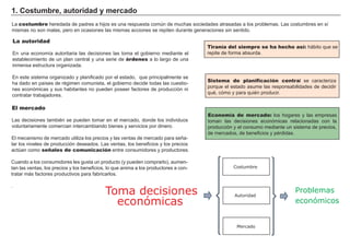 1. Cos t u m b re, a u t ori d a d y m erc a d o
L a costumbre h eredada de padres a h ijos es una respuesta común de much as sociedades atrasadas a los problemas. L as costumbres en sí
mismas no son malas, pero en ocasiones las mismas acciones se repiten durante g eneraciones sin sentido.
Tiranía del siempre se ha hecho así: h á bito que se
repite de f orma absurda.
La autoridad
En una economía autoritaria las decisiones las toma el g obierno mediante el
establecimiento de un plan central y una serie de órdenes a lo larg o de una
inmensa estructura org anizada.
En este sistema org anizado y planif icado por el estado, que principalmente se
h a dado en países de rég imen comunista, el g obierno decide todas las cuestio-
nes económicas y sus h abitantes no pueden poseer f actores de producción ni
contratar trabajadores.
El mercado
L as decisiones también se pueden tomar en el mercado, donde los individuos
voluntariamente comercian intercambiando bienes y servicios por dinero.
El mecanismo de mercado utiliza los precios y las ventas de mercado para señ a-
lar los niveles de producción deseados. L as ventas, los benef icios y los precios
actúan como señales de comunicación entre consumidores y productores.
Cuando a los consumidores les g usta un producto ( y pueden comprarlo) , aumen-
tan las ventas, los precios y los benef icios, lo que anima a los productores a con-
tratar má s f actores productivos para f abricarlos.
.
Sistema de planificación central se caracteriza
porque el estado asume las responsabilidades de decidir
qué, cómo y para quién producir.
FACTORES RETRIBUCIÓN
Tierra Renta
Trabajo Salario
Capital Interés
Empresario BeneficioEconomía de mercado: los h og ares y las empresas
toman las decisiones económicas relacionadas con la
producción y el consumo mediante un sistema de precios,
de mercados, de benef icios y pérdidas.
Toma decisiones
económicas
Costumbre
Autoridad
Mercado
Problemas
económicos
 