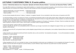 LECTURAS Y CUESTIONES TEMA 10 El sector público
Lectura 1:Elementos básicos de un impuesto. Ejemplo de Antonio Bustos Gisbert: “Lecciones de Hacienda Pública” (2010).
En el siglo XIII de nuestra era, el emperador de Japón decidió establecer un impuesto sobre la posesión de espadas y otras armas blancas similares, pues ello sólo
estaba permitido a los miembros de la nobleza. A efectos de este impuesto las armas se valoraban del siguiente modo:
- Katanas (espada larga, curva de los samurais)…..10.000 piezas de plata
- Wakizasis (espada corta y curva)……………....……5.000 piezas de plata
- Tantos (cuchillos)……………………………….......…1.000 piezas de plata
Las dos primeras espadas del samurai (1 katana y 1 wakizasi ) no pagaban impuesto. Una vez calculado el valor de las armas, el impuesto era del 20%.
Los samurais heridos en acción, los mayores de 70 años o los parientes del emperador hasta el cuarto grado podrían restar 10.000 piezas de plata de su deuda
con el monarca (10.000 por cada una de estas tres circunstancias). Por cada pieza de retraso en el pago del impuesto se debía satisfacer una multa de 200 piezas
de plata. Por vivir en la capital, Kyoto, se establezca un recargo del 2%.
El célebre samurai Miyamoto Musáis era en el periodo citado el orgulloso propietario de 20 katanas, 20 wakizasis y 30 tantos. Perdió la movilidad del miembro
inferior izquierdo en la guerra y tenía 72 años. Vivía en Kyoto y se retrasó 5 días en el pago del impuesto.
A partir de este ejemplo, podemos definir los siguientes elementos:
a) Hecho imponible (art. 28 LGT): es el presupuesto jurídico o económico que da lugar al nacimiento de la obligación de pagar el tributo; aquí “ser propietario de
espadas o armas blancas”.
b) Sujeto pasivo (art 30 LGT): es la persona natural o jurídica obligada al pago del tributo como contribuyente o como sustituto. Miyamoto Musía es el contribuyente
en este caso.
c) Base imponible: es la valoración económica del hecho imponible: esto es, cómo convertimos “ser propietarios de espadas…” en una cifra expresada en unidades
monetarias. En nuestro ejemplo:
20 Katanas * 10.000 = 200.000 piezas de plata
20 Wakizais*5.000= 100.000 piezas de plata
30 Tantos*1.000= 30.000 piezas de plata
Base imponible= 330.000 piezas de plata.
d) Base liquidable (art 35 LGT): es el resultado de restar a la base imponible las reducciones que se establezcan en la Ley reguladora del impuesto. En nuestro
ejemplo el samurai está exento de pagar por la primera Katana y el primer Wakizasi, luego la deducción que puede hacer en la base imponible es:
1 Katana * 10.000 = 10.000 piezas de plata
1 Wakizasi * 5.000 = 5.000 piezas de plata
Deducción = 15.000 piezas de plata
Base liquidable= BI – D = 330.000 – 15.000 = 315.000 piezas de plata.
 