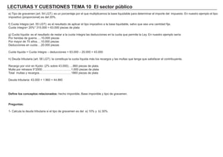 LECTURAS Y CUESTIONES TEMA 10 El sector público
e) Tipo de gravamen (art. 54 LGT): es un porcentaje por el que multiplicamos la base liquidable para determinar el importe del impuesto. En nuestro ejemplo el tipo
impositivo (proporcional) es del 20%.
f) Cuota íntegra (art. 55 LGT): es el resultado de aplicar el tipo impositivo a la base liquidable, salvo que sea una cantidad fija.
Cuota íntegra= 20%* 315.000 = 63.000 piezas de plata
g) Cuota líquida: es el resultado de restar a la cuota íntegra las deducciones en la cuota que permite la Ley. En nuestro ejemplo sería:
Por heridas de guerra…..10.000 piezas
Por mayor de 70 años….10.000 piezas
Deducciones en cuota….20.000 piezas
Cuota líquida = Cuota íntegra – deducciones = 63.000 – 20.000 = 43.000
h) Deuda tributaria (art. 58 LGT): la constituye la cuota líquida más los recargos y las multas que tenga que satisfacer el contribuyente.
Recargo por vivir en Kyoto: (2% sobre 43.000)…..860 piezas de plata.
Multa por retrasos 5*2000…………………………1.000 piezas de plata
Total multas y recargos……………………………1860 piezas de plata
Deuda tributaria: 43.000 + 1.860 = 44.860
Define los conceptos relacionados: hecho imponible, Base imponible y tipo de gravamen.
Preguntas:
1- Calcula la deuda tributaria si el tipo de gravamen es del a) 10% y b) 30%.
 