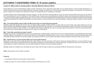 LECTURAS Y CUESTIONES TEMA 10 El sector público
Lectura 2: Mitos sobre la deuda pública. Eduardo Martínez Abascal (2013).
Deuda pública es lo que la administración pública (central, autonómica, local y seguridad social) debe. No es la deuda del país, es sólo la deuda del gobierno. La
deuda del país es la suma de lo que deben gobierno, empresas y familias. A veces se oye: “Grecia está en suspensión de pagos o es insolvente”. Es incorrecto. El
que es o pudiera ser insolvente es el gobierno de Grecia no necesariamente sus ciudadanos o empresas.
La deuda pública ronda los 880 millardos (miles de millones) o un 84% del PIB. En 2007 España era el país con menos deuda pública de Europa; pero de 2009 a
2012 ha aumentado en unos 100 millardos (o 10% del PIB) al año. Cada vez que hay déficit público aumenta la deuda, pues hay que pedir prestado el dinero que
no tenemos aquí para pagar los gastos del gobierno. Entre un 35% y un 40% de la deuda pública española está en manos de extranjeros. El resto lo prestan familias
o empresas españolas. No confundir deuda pública con deuda externa. La deuda externa es lo que el país (familias, empresas y gobierno) deben a los de fuera del
país.
Mito: “Si la deuda pública supera el 90% del PIB el país entra en la espiral del decrecimiento”
Realidad: Japón tiene desde hace muchos años una deuda pública superior al 200% del PIB y no pasa nada. No crece mucho, pero siguen siendo ricos. En los
últimos 250 años Gran Bretaña ha tenido una deuda pública promedio del 100% del PIB, con muchísimos años llegando al 200%. Solo durante 100 años de estos
250 la deuda fue inferior al 100% del PIB. Y no ha pasado nada. Deuda insostenible es la que no se puede pagar y esto depende no sólo de cuanta deuda tienes,
sino de qué tipo de interés pagas (en España es el 4%, bajo) y de cuánto ganas.
Mito: “Hace falta austeridad para bajar la deuda”
Realidad: para reducir la deuda pública en euros, es necesario tener superávit público y esto casi nunca ocurre. España, Alemania y Gran Bretaña sólo han tenido
superávit público y muy pequeño, en 3 años de los últimos 22; Francia, Italia y Estados Unidos, nunca. Lo que sí se puede hacer es reducir la deuda pública como
porcentaje del PIB, y para ello no hay más remedio que aumentar el PIB. Por eso el método más rápido de reducir deuda es aumentar el PIB, es decir crecer.
Mito. “España tiene un nivel de deuda pública que nunca podrá devolver”
Respuesta: ¡pues claro! Como el resto de países de nuestro entorno, como las empresas. Todos tienen deuda que siempre estará ahí. La única condición es que
esa deuda no suba mucho. Esa financiación es buena para los gobiernos, para las empresas y para los inversores. El sistema funciona así y funciona bien, salvo
cuando algunos cometen imprudencias: unos por pedir prestado en demasía y otros por pasarse prestando.
Moraleja: desde la UE deberían ser conscientes de que el mejor modo de bajar la deuda (en porcentaje del PIB) es fomentando el crecimiento.
Define: deuda pública, prima de riesgo y austeridad.
Preguntas:
1- ¿Qué diferencia existe entre deuda pública y deuda externa?
2- ¿Estás de acuerdo con el autor al calificar de mitos las anteriores afirmaciones? ¿por qué?
 
