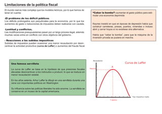 FACTORES RETRIBUCIÓN
Tierra Renta
Trabajo Salario
Capital Interés
Empresario Beneficio
Una famosa servilleta
La curva de Laffer se basa en la hipótesis de que presiones fiscales
elevadas desincentivan a los indiviudos a producir, lo que se traduce en
menor recaudación estatal.
En los añ os setenta, A rhur Laffer la dibujó en una servilleta durante una
cena con importantes polí ticos en W ashington
S u influencia sobre las poltí cas liberales ha sido enorme. La servilleta se
conserva en un museo de la capital americana.
El mundo real es más complejo que los modelos teóricos, por lo que hemos de
tener en cuenta:
-El problema de los déficit públicos.
Los dé ficits prolongados son perjudiciales para la economí a, por lo que los
aumentos de gasto o reducciones de impuestos deben realizarse con cautela.
-Lentitud y conflictos.
Las modificaciones presupuestarias pasan por un largo proceso legal, además
muchas veces entra en conflicto con otros objetivos del gobierno.
- Reacciones a las subidas impositivas
S ubidas de impuestos pueden ocasionar una menor recaudación por desin-
centivar la actividad productiva ( cur v a d e L af f er ) o aumentos del fraude fiscal.
“Cebar la bomba”: aumentar el gasto pú blico para esti-
mular una economí a deprimida
K eynes insistió en que en é pocas de depresión habí a que
construir carreteras, presas, puertos, viviendas o incluso
abrir y cerrar hoyos si no existiese otra alternativa.
H abí a que “ cebar la bomba” , para que la máquina de la
inversión privada se pusiera en marcha.
L i mi t aci ones d e la p olít i ca f i scal
Recaudación
T óptimo
Tipo impositivo medio
Máxima
Curva de Laffer
A
 