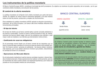 FACTORES RETRIBUCIÓN
Tierra Renta
Trabajo Salario
Capital Interés
Empresario Beneficio
V ende tí tulos
( guarda euros)
El B anco Central Europeo ( B CE) , constituye el principal eje del Eurosistema. S u objetivo es mantener el poder adquisitivo de la moneda, por lo que
controla la oferta monetaria y la evolución de los precios.
Liquidez y operaciones de mercado abierto
S i el B anco Central quiere inyectar liquidez al sistema ( poner
más dinero en circulación) compra a los bancos o al pú blico
tí tulos de deuda pú blica ( letras, pagaré s…) en el mercado:
pone euros en circulación y guarda los títulos.
S i por el contrario su objetivo es drenar liquidez ( menos dinero en
circulación) hará la operación contraria, venderá títulos y de
esta manera obtiene euros.
Las operaciones de mercado abierto más frecuentes para regular
la liquidez son las subastas. El banco central subasta un volu-
men determinado de euros en forma de pré stamo al mejor postor
y los bancos comerciales se comprometen a devolver ese dinero
en un plazo breve, depositando como garantí a tí tulos de deuda.
El control de la oferta monetaria
La polí tica monetaria es la fijación de la oferta monetaria por parte del banco
central. S u objetivo es actuar sobre la demanda agregada y de esta manera
sobre el nivel de precios, producción y empleo de una economí a.
P ara establecer la polí tica monetaria el B CE estudia la situación económica y
financiera de la U nión Europea, y en base a ello toma medidas utilizando tres
herramientas principales:
- El tipo de interés
Es la tasa de interé s que el banco central aplica cuando concede pré stamos a
los bancos comerciales. Cuando el banco central aumenta el tipo de interé s,
entonces los bancos deben pagar más por los pré stamos que soliciten y este
mayor coste se traslada a sus clientes que demandarán menos dinero.
- Coeficiente de reservas obligatorias
Es el porcentaje mí nimo fijado por el banco central de los depósitos que un
banco comercial debe mantener en forma de reservas dentro de la entidad cen-
tral. S i el banco central aumenta el coeficiente, los bancos deben mantener
más reservas, por lo que deben disminuir el dinero que prestan, reducié ndose
la cantidad de dinero en circulación.
- Operaciones de Mercado Abierto
Es el instrumento mediante el cual los bancos centrales inyectan o drenan liqui-
dez al sistema bancario. Estas operaciones las realizan continuamente, pero es
en momentos de crisis cuando cobran una especial importancia y son noticia de
portada en los principales medios de comunicación.
L os i nst r ument os d e la p olít i ca monet ar i a
Compra tí tulos
( saca euros)
INYECTA LIQUIDEZDRENA LIQUIDEZ
BANCO CENTRAL EUROPEO
 