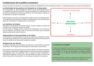 FACTORES RETRIBUCIÓN
Tierra Renta
Trabajo Salario
Capital Interés
Empresario Beneficio
A unque la polí tica monetaria es una poderosa polí tica de estabilización de la actividad económica, su efectividad presenta una serie de limitaciones:
La trampa de la liquidez
En é pocas de depresión las polí ticas monetarias frecuentemente
han resultado ineficaces. K eynes denominó trampa de la liquidez
a la situación en la que las autoridades monetarias inyectan
mucho dinero en el sistema económico pero paradójicamente
nadie presta.
El banco central se queda sin margen para estimular la econo-
mí a, al fijarse los tipos de interé s próximos o iguales a cero.
La efectividad de las políticas de demanda en el largo plazo
En el largo plazo, la oferta agregada es vertical, ya que cada economí a tiene
un potencial de producción que solo se puede aumentar con modificaciones en
la cantidad y calidad de los factores productivos, de la tecnologí a o mejoras en
la organización y gestión empresarial.
Estos cambios son los que en el largo plazo pueden provocar su desplazamien-
to y la alteración de producción y empleo. Las alteraciones en la demanda agre-
gada solo contribuirán a modificaciones en los precios.
Los desfases de tiempo
Empresas y consumidores no siempre pueden o quieren adaptar sus planes de
inversión a las variaciones del tipo de interé s.
P or ello existe un desfase entre el momento de modificación y el momento en
que se producen sus efectos sobre la economí a ( se estima que sus efectos
totales pueden tardar hasta dos añ os) .
Imprecisiones en las previsiones y los datos
La información y las previsiones en las que se basan las autoridades moneta-
rias distan de ser perfectas. Es muy difí cil estimar la marcha de la economí a por
lo que la calidad de las decisiones tomadas se resiente.
Asimetría de sus efectos
La polí tica monetaria se ha mostrado muy eficiente en para enfriar la economí a
y los precios. S in embargo para estimularla en ocasiones ha sido ineficaz.
Esta asimetrí a se produce porque los aumentos del tipo de interé s normalmen-
te sí acaban condicionando negativamente la inversión aunque las expectativas
empresariales sean muy optimistas. P ero en é pocas de bajo crecimiento y
expectativas negativas, incluso con un tipo de interé s muy bajo ( ¡o incluso nulo
como el de Ja pón en los añ os 9 0 !) no se relanza la inversión y el consumo.
L i mi t aci ones d e la p olít i ca monet ar i a
Ineficaz en el largo plazo
Lenta Imprecisa
Asimétrica
POLITICA
MONETARIA
 