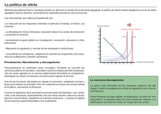 FACTORES RETRIBUCIÓN
Tierra Renta
Trabajo Salario
Capital Interés
Empresario Beneficio
M ientras las polí ticas fiscal y monetaria centran su atención en el lado de la demanda agregada, la polí tica de oferta intenta desplazar la curva de oferta
agregada hacia la derecha, aumentando la capacidad productiva de la economí a.
La excesiva desregulación
La grave crisis financiera de las hipotecas subprime ( de alto
riesgo) , mostró los peligros de la falta de regulación en el merca-
do financiero.
Estas hipotecas de baja calidad se titularizaron, es decir se “ em-
paquetaron” en grandes lotes con otras hipotecas mejores y se
distribuyeron por todo el mundo sin ningú n tipo de control.
Los instrumentos que utiliza principalmente son:
-La reducción de los impuestos orientada a estimular el trabajo, el ahorro y la
inversión.
- La liberalización de los mercados, buscando reducir los costes de producción
y aumentar la inversión.
- A umentando el gasto pú blico en investigación, innovación, educación e infra-
estructuras.
- M ejorando la regulación y normas de las empresas e instituciones.
- Las polí ticas de inmigración, adaptando la entrada de inmigrantes a los requi-
sitos de cualificación y tamañ o necesarios.
Privatización, liberalización y desregulación
F recuentemente se confunden estos conceptos. P rivatizar es convertir los
servicios pú blicos en privados. Liberalizar cuando el estado permite la participa-
ción de varios agentes en un servicio determinado fomentado la competencia.
Desregular es reducir la excesiva normativa para mejorar el servicio.
U na de las funciones del estado es regular la economí a, establecer normas y
leyes que ordenen la actividad. P ero en ocasiones el exceso de normas asfixia
la iniciativa, reduciendo la eficiencia.
Cuando la regulación de la actividad económica está mal diseñ ada, crea obstá-
culos a las empresas, especialmente a las de menor tamañ o; eleva los precios
para los consumidores; desalienta la inversión productiva ; y reduce la calidad
de los servicios gubernamentales a los ciudadanos.
.
L a p olít i ca d e of er t a
Nivel de precios
10 20 30 40 50 60 70 80
10
20
30
40
50
60
70
80
Cantidad de producción
Cantidad de pleno empleo
OA1
DA
E1
OA2
E2
 
