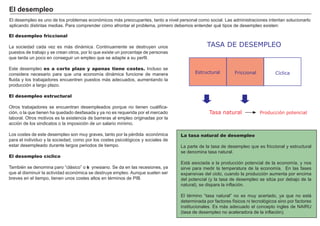 FACTORES RETRIBUCIÓN
Tierra Renta
Trabajo Salario
Capital Interés
Empresario Beneficio
El desempleo es uno de los problemas económicos más preocupantes, tanto a nivel personal como social. Las administraciones intentan solucionarlo
aplicando distintas medias. P ara comprender cómo afrontar el problema, primero debemos entender qué tipos de desempleo existen:
La tasa natural de desempleo
La parte de la tasa de desempleo que es friccional y estructural
se denomina tasa natural.
Está asociada a la producción potencial de la economí a, y nos
sirve para medir la temperatura de la economí a. En las fases
expansivas del ciclo, cuando la producción aumenta por encima
del potencial ( y la tasa de desempleo se sitú a por debajo de la
natural) , se dispara la inflación.
El té rmino “ tasa natural” no es muy acertado, ya que no está
determinada por factores fí sicos ni tecnológicos sino por factores
institucionales. Es más adecuado el concepto ingles de N A I R U
( tasa de desempleo no aceleradora de la inflación) .
El desempleo friccional
La sociedad cada vez es más dinámica. Continuamente se destruyen unos
puestos de trabajo y se crean otros, por lo que existe un porcentaje de personas
que tarda un poco en conseguir un empleo que se adapte a su perfil.
Este desempleo es a corto plazo y apenas tiene costes. I ncluso se
considera necesario para que una economí a dinámica funcione de manera
fluida y los trabajadores encuentren puestos más adecuados, aumentando la
producción a largo plazo.
El desempleo estructural
O tros trabajadores se encuentran desempleados porque no tienen cualifica-
ción, o la que tienen ha quedado desfasada y ya no es requerida por el mercado
laboral. O tros motivos es la existencia de barreras al empleo originadas por la
acción de los sindicatos o la imposición de un salario mí nimo.
Los costes de este desempleo son muy graves, tanto por la pé rdida económica
para el individuo y la sociedad, como por los costes psicológicos y sociales de
estar desempleado durante largos periodos de tiempo.
El desempleo cíclico
T ambié n se denomina paro “ clásico” o ke ynesiano. S e da en las recesiones, ya
que al disminuir la actividad económica se destruye empleo. A unque suelen ser
breves en el tiempo, tienen unos costes altos en té rminos de P I B .
E l d esemp leo
TASA DE DESEMPLEO
Estructural Friccional Cíclica
Tasa natural Producción potencial
 