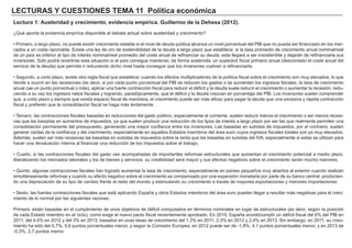 LECTURAS Y CUESTIONES TEMA 11 Política económica
Lectura 1: Austeridad y crecimiento, evidencia empírica. Guillermo de la Dehesa (2012).
¿Qué aporta la evidencia empírica disponible al debate actual sobre austeridad y crecimiento?
• Primero, a largo plazo, no puede existir crecimiento estable si el nivel de deuda pública alcanza un nivel porcentual del PIB que no pueda ser financiado en los mer-
cados a un coste razonable. Existe una ley de oro de sostenibilidad de la deuda a largo plazo que establece: si la tasa promedio de crecimiento anual nominal/real
de un país es inferior al tipo de interés nominal/real promedio del coste anual de refinanciar su deuda, esta llegará a ser insostenible y dejarán de refinanciarla sus
inversores. Solo podrá revertirse esta situación si el país consigue mantener, de forma sostenida, un superávit fiscal primario anual (descontado el coste anual del
servicio de la deuda) que permita ir reduciendo dicho nivel hasta conseguir que los inversores vuelvan a refinanciarla.
• Segundo, a corto plazo, existe otra regla fiscal que establece: cuando los efectos multiplicadores de la política fiscal sobre el crecimiento son muy elevados, lo que
tiende a ocurrir en las recesiones (es decir, si por cada punto porcentual del PIB se reducen los gastos o se aumentan los ingresos fiscales, la tasa de crecimiento
anual cae un punto porcentual o más), aplicar una fuerte contracción fiscal para reducir el déficit y la deuda suele reducir el crecimiento o aumentar la recesión, redu-
ciendo a su vez los ingresos netos fiscales y logrando, paradójicamente, que el déficit y la deuda crezcan en porcentaje del PIB. Los inversores suelen comprender
que, a corto plazo y siempre que exista espacio fiscal de maniobra, el crecimiento puede ser más eficaz para pagar la deuda que una excesiva y rápida contracción
fiscal y prefieren que la consolidación fiscal se haga más lentamente.
• Tercero, las contracciones fiscales basadas en reducciones del gasto público, especialmente el corriente, suelen reducir menos el crecimiento o ser menos recesi-
vas que las basadas en aumentos de impuestos, ya que suelen producir una reducción de los tipos de interés a largo plazo por ser las que realmente permiten una
consolidación permanente del presupuesto, generando una mayor confianza entre los inversores. Las basadas en subidas de impuestos, por el contrario, suelen
generar caídas de la confianza y del crecimiento, especialmente en aquellos Estados miembros del área euro cuyos ingresos fiscales totales son ya muy elevados.
Además, suelen ser más recesivas las basadas en subidas de impuestos sobre la renta que las basadas en subidas del IVA, especialmente si estas se utilizan para
hacer una devaluación interna al financiar una reducción de los impuestos sobre el trabajo.
• Cuarto, si las contracciones fiscales del gasto van acompañadas de importantes reformas estructurales que aumentan el crecimiento potencial a medio plazo,
liberalizando los mercados laborales y los de bienes y servicios, su credibilidad será mayor y sus efectos negativos sobre el crecimiento serán mucho menores.
• Quinto, algunas contracciones fiscales han logrado aumentar la tasa de crecimiento, especialmente en países pequeños muy abiertos al exterior cuando realizan
simultáneamente reformas y cuando su efecto negativo sobre el crecimiento es compensado por una expansión monetaria por parte de su banco central, producien-
do una depreciación de su tipo de cambio frente al resto del mundo y estimulando su crecimiento a través de mayores exportaciones y menores importaciones.
• Sexto, las fuertes contracciones fiscales que está aplicando España y otros Estados miembros del área euro pueden llegar a resultar más negativas para el creci-
miento de lo normal por las siguientes razones:
Primera: están basadas en el cumplimiento de unos objetivos de déficit computados en términos nominales en lugar de estructurales (es decir, según la posición
de cada Estado miembro en el ciclo), como exige el nuevo pacto fiscal recientemente aprobado. En 2010, España acordócumplir un déficit fiscal del 6% del PIB en
2011, del 4,4% en 2012 y del 3% en 2013, basados en unas tasas de crecimiento del 1,3% en 2011, 2,3% en 2012 y 2,4% en 2013. Sin embargo, en 2011, su creci-
miento ha sido del 0,7%, 0,6 puntos porcentuales menor, y según la Comisión Europea, en 2012 puede ser de -1,8%, 4,1 puntos porcentuales menor, y en 2013 de
-0,3%, 2,7 puntos menor.
 