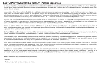 LECTURAS Y CUESTIONES TEMA 11 Política económica
Es decir, es imposible cumplir los objetivos de déficit nominal establecidos en 2010 con tasas de crecimiento negativas. Alcanzar el déficit del 4,4% en 2012 signifi-
caba un récord histórico: reducir el déficit en 5,1 puntos porcentuales del PIB en un solo año. Conseguir el 5,3% actual será también muy difícil aunque hay un com-
promiso claro de cumplirlo.
Javier Andrés y Rafael Doménech (VoxEu, 20 de abril de 2012) han estimado el crecimiento potencial, el output gap y de ahí el déficit estructural para España, mos-
trando que si se cumpliese el déficit nominal en 2013 del 3%, con una tasa de crecimiento del 0,6%, el déficit estructural español en dicho año sería cero, consi-
guiéndose siete años antes de lo previsto por la Ley de Estabilidad Presupuestaria. Calculando un déficit estructural del 5,5% del PIB para 2012, proponen alcanzar
una reducción del déficit estructural de 3,5 puntos porcentuales en 2012, de 1,5 puntos en 2013 y de 0,5 puntos en 2014 para llegar a cero.
Segunda: cada uno de los Estados miembros del área euro emite deuda en una moneda que no controla, ya que el BCE no es prestamista de última instancia de
los Tesoros nacionales. Por esa razón (entre otras) Reino Unido, con una deuda pública muy superior a la española, es triple A y España es triple B. Bastaría con
que el nuevo Mecanismo de Estabilidad Europeo tomase dicho papel, con respaldo del BCE, para calmar a los inversores.
Tercera: los Estados del área euro están reduciendo su déficit fiscal sin ayuda alguna del presupuesto Europeo y sin que todavía aquellos Estados que cumplen el
déficit, como Alemania, gasten más. Asimismo, los Estados que tienen superávit corriente, como Alemania, no aumentan aún su demanda interna para ayudar a la
exportación de los que tienen déficit corriente.
Cuarta: en EE UU, sus Estados pueden incurrir en déficit durante dos años, siempre que haya sido exclusivamente debido a un aumento de su inversión. Bastaría
con que la inversión pública realizada (y contrastada por la Comisión Europea) no contase como déficit para ayudar al crecimiento.
Quinta: en Reino Unido, mientras hace su contracción fiscal, el Banco de Inglaterra mantiene una política monetaria expansiva, aumentando su demanda interna y
depreciando la libra frente al euro, ayudando así a aumentar su exportación y su crecimiento. En el área euro, el BCE sigue sin bajar tipos al 0%, a pesar de que
las expectativas de inflación están muy debajo del 2% y además no tiene objetivo de desempleo, como en EE UU.
Sexta: el euro continúa apreciado frente al dólar, no ayudando a exportar a aquellos Estados que no crecen, ya que la moneda única solo cae cuando los inversores
estiman mayores probabilidades de que desaparezca. Hasta ahora, aquellos inversores que vendían deuda soberana de España e Italia se han mantenido en
euros, al ser un seguro natural de cambio frente al dólar, invirtiendo en bonos alemanes.
En España los sectores público y privado han vivido muchos años creciendo por encima de su potencial y endeudándose en exceso, y ahora tienen que des-
apalancarse. No se trata ahora de elegir entre austeridad y crecimiento, sino de conseguir una mezcla óptima entre el tamaño, composición y velocidad de la
contracción fiscal, de implantación de las reformas estructurales y de que los Estados miembros que crecen no sean austeros. Todavía no se ha conseguido.
Define: Consolidación fiscal, multiplicador fiscal y déficit público.
Preguntas:
1- Realiza un esquema de las ideas principales del artículo.
 