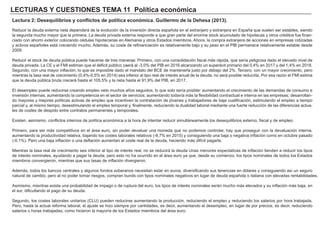 LECTURAS Y CUESTIONES TEMA 11 Política económica
Lectura 2: Desequilibrios y conflictos de política económica. Guillermo de la Dehesa (2013).
Reducir la deuda externa neta dependerá de la evolución de la inversión directa española en el extranjero y extranjera en España que suelen ser estables, siendo
la segunda mucho mayor que la primera. La deuda privada externa responde a que gran parte del enorme stock acumulado de hipotecas y otros créditos fue finan-
ciado con ahorro exterior colocando cédulas hipotecarias en Alemania y otros Estados miembros. Ahora, la compra extranjera de acciones en empresas cotizadas
y activos españoles está creciendo mucho. Además, su coste de refinanciación es relativamente bajo y su peso en el PIB permanece relativamente estable desde
2009.
Reducir el stock de deuda pública puede hacerse de tres maneras: Primero, con una consolidación fiscal más rápida, que sería peligrosa dado el elevado nivel de
deuda privada. La CE y el FMI estiman que el déficit público caerá al -3,0% del PIB en 2016 alcanzando un superávit primario del 0,4% en 2017 y del 1,4% en 2018.
Segundo, con una mayor inflación, lo que es imposible dado el mandato del BCE de mantenerla justo por debajo del 2%. Tercero, con un mayor crecimiento, pero
mientras la tasa real de crecimiento (0,4%-0,5% en 2014) sea inferior al tipo real de interés anual de la deuda, no será posible reducirla. Por esa razón el FMI estima
que la deuda pública bruta crecerá hasta el 105,5% y la neta hasta el 91,9% del PIB, en 2017.
El desempleo puede reducirse creando empleo neto muchos años seguidos, lo que solo sería posible: aumentando el crecimiento de las demandas de consumo e
inversión internas; aumentando la competencia en el sector de servicios; aumentando todavía más la flexibilidad contractual e interna en las empresas; desarrollan-
do mayores y mejores políticas activas de empleo que incentiven la contratación de jóvenes y trabajadores de baja cualificación; estimulando el empleo a tiempo
parcial y, al mismo tiempo, desestimulando el empleo temporal y, finalmente, reduciendo la dualidad laboral mediante una fuerte reducción de las diferencias actua-
les de costes de despido entre contratos permanentes y temporales.
Existen, asimismo, conflictos internos de política económica a la hora de intentar reducir simultáneamente los desequilibrios externo, fiscal y de empleo.
Primero, para ser más competitivos en el área euro, sin poder devaluar una moneda que no podemos controlar, hay que proseguir con la devaluación interna,
aumentando la productividad relativa, bajando los costes laborales relativos (-8,7% en 2015) y consiguiendo una baja o negativa inflación como en octubre pasado
(-0,1%). Pero una baja inflación o una deflación aumentan el coste real de la deuda, haciendo más difícil pagarla.
Mientras la tasa real de crecimiento sea inferior al tipo de interés real, no se reducirá la deuda Unas menores expectativas de inflación tienden a reducir los tipos
de interés nominales, ayudando a pagar la deuda, pero esto no ha ocurrido en el área euro ya que, desde su comienzo, los tipos nominales de todos los Estados
miembros convergieron, mientras que sus tasas de inflación divergieron.
Además, todos los bancos centrales y algunos fondos soberanos necesitan estar en euros, diversificando sus tenencias en dólares y consiguiendo así un seguro
natural de cambio, pero al no poder tomar riesgos, compran bunds con tipos nominales negativos en lugar de deuda española o italiana con elevadas rentabilidades.
Asimismo, mientras exista una probabilidad de impago o de ruptura del euro, los tipos de interés nominales serán mucho más elevados y su inflación más baja, en
el sur, dificultando el pago de su deuda.
Segundo, los costes laborales unitarios (CLU) pueden reducirse aumentando la producción, reduciendo el empleo y reduciendo los salarios por hora trabajada.
Pero, hasta la actual reforma laboral, el ajuste se hizo siempre por cantidades, es decir, aumentando el desempleo, en lugar de por precios, es decir, reduciendo
salarios u horas trabajadas, como hicieron la mayoría de los Estados miembros del área euro.
 