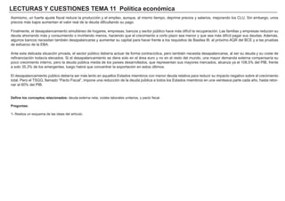LECTURAS Y CUESTIONES TEMA 11 Política económica
Asimismo, un fuerte ajuste fiscal reduce la producción y el empleo, aunque, al mismo tiempo, deprime precios y salarios, mejorando los CLU. Sin embargo, unos
precios más bajos aumentan el valor real de la deuda dificultando su pago.
Finalmente, el desapalancamiento simultáneo de hogares, empresas, bancos y sector público hace más difícil la recuperación. Las familias y empresas reducen su
deuda ahorrando más y consumiendo o invirtiendo menos, haciendo que el crecimiento a corto plazo sea menor y que sea más difícil pagar sus deudas. Además,
algunos bancos necesitan también desapalancarse y aumentar su capital para hacer frente a los requisitos de Basilea III, al próximo AQR del BCE y a las pruebas
de esfuerzo de la EBA.
Ante esta delicada situación privada, el sector público debería actuar de forma contracíclica, pero también necesita desapalancarse, al ser su deuda y su coste de
refinanciación todavía elevados. Si el desapalancamiento se diera solo en el área euro y no en el resto del mundo, una mayor demanda externa compensaría su
poco crecimiento interno, pero la deuda pública media de los países desarrollados, que representan sus mayores mercados, alcanza ya el 108,5% del PIB, frente
a solo 35,3% de los emergentes, luego habrá que concentrar la exportación en estos últimos.
El desapalancamiento público debería ser más lento en aquellos Estados miembros con menor deuda relativa para reducir su impacto negativo sobre el crecimiento
total. Pero el TSGG, llamado “Pacto Fiscal”, impone una reducción de la deuda pública a todos los Estados miembros en una veinteava parte cada año, hasta retor-
nar al 60% del PIB.
Define los conceptos relacionados: deuda externa neta, costes laborales unitarios, y pacto fiscal.
Preguntas:
1- Realiza un esquema de las ideas del artículo.
 