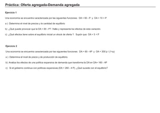Práctica: Oferta agregada-Demanda agregada
Ejercicio 2
Una economía se encuentra caracterizada por las siguientes funciones: DA = 60 - 4P y OA = 300 p / (1+p)
a ) Determina el nivel de precio y de producción de equilibrio.
b) Analiza los efectos de una política expansiva de demanda que transforma la DA en DA= 160 - 4P
c) Si el gobierno continua con políticas expansivas (DA = 260 - 4 P), ¿Qué sucede con el equilibrio?
Ejercicio 1
Una economía se encuentra caracterizada por las siguientes funciones: DA = 60 - P y OA = 10 + P
a ) Determina el nivel de precios y la cantidad de equilibrio
b) ¿Qué puede provocar que la DA = 65 - P?. Halla y representa los efectos de esta variación.
c) ¿Qué efectos tiene sobre el equilibrio inicial un shock de oferta ?. Supón que OA = 5 + P
 