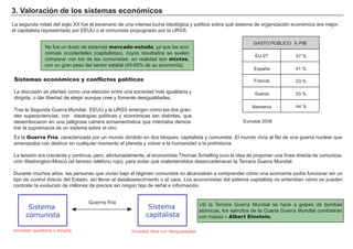 3 . V a l ora c i ó n d e l os s i s t em a s ec onó m i c os
L a seg unda mitad del sig lo X X f ue el escenario de una intensa luch a ideológ ica y política sobre qué sistema de org anización económica era mejor:
el capitalista representado por EEUU o el comunista propug nado por la URSS.
Sistemas económicos y conflictos políticos
L a discusión se planteó como una elección entre una sociedad má s ig ualitaria y
dirig ida, o dar libertad de eleg ir aunque cree y f omente desig ualdades.
Tras la Seg unda Guerra M undial, EEUU y la URSS emerg en como las dos g ran-
des superpotencias, con ideolog ías políticas y económicas tan distintas, que
desembocaron en una pelig rosa carrera armamentística que intentaba demos-
trar la supremacía de un sistema sobre el otro.
« Si la Tercera Guerra M undial se h ace a g olpes de bombas
atómicas, los ejércitos de la Cuarta Guerra M undial combatirá n
con mazas. » Albert Einstein.
FACTORES RETRIBUCIÓN
Tierra Renta
Trabajo Salario
Capital Interés
Empresario Beneficio
EU- 2 7 4 7 %
GA STO PÚ B L I CO % PI B
Españ a 4 1 %
F rancia 5 3 %
Suecia 5 3 %
N o f ue un duelo de sistemas mercado-estado, ya que las eco-
nomías occidentales ( capitalistas) , cuyos resultados se suelen
comparar con los de las comunistas, en realidad son mixtas,
con un g ran peso del sector estatal ( 4 0 - 6 0 % de su economía) .
A lemania 4 4 %
Eurostat 2 0 0 8
Sistema
capitalista
Sistema
comunista
Sociedad igualitaria y dirigida Sociedad libre con desigualdades
Guerra fría
Es la Guerra Fría, caracterizada por un mundo dividido en dos bloques: capitalista y comunista. El mundo vivía al f ilo de una g uerra nuclear que
amenazaba con destruir en cualquier momento el planeta y volver a la h umanidad a la preh istoria.
L a tensión era creciente y continua, pero, af ortunadamente, el economista Th omas Sch elling tuvo la idea de proponer una línea directa de comunica-
ción W ash ing ton- M oscú ( el f amoso teléf ono rojo) , para evitar que malentendidos desencadenaran la Tercera Guerra M undial.
Durante much os añ os, las personas que vivían bajo el rég imen comunista no alcanzaban a comprender cómo una economía podía f uncionar sin un
tipo de control directo del Estado, sin llevar al desabastecimiento o al caos. L os economistas del sistema capitalista no entendían cómo se pueden
controlar la evolución de millones de precios sin ning ún tipo de señ al e inf ormación.
 
