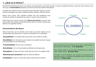 FACTORES RETRIBUCIÓN
Tierra Renta
Trabajo Salario
Capital Interés
Empresario Beneficio
N ormalmente identificamos dinero con riqueza, ya que poseerlo nos permite acceder a una gran cantidad de bienes y servicios. P ero el dinero no es
más que un intermediario aceptado por todo el mundo para realizar intercambios.
“ N o es más que lo que se recibe por la compra y venta de artí cu-
los, servicios u otras cosas” . J. K. Galbraith.
" H ay muchas cosas en la vida más importantes que el dinero.
¡P ero cuestan tanto!" . Groucho Marx
" El dinero no da la felicidad, pero produce una sensación tan
parecida que sólo un auté ntico especialista podrí a reconocer la
diferencia" . Woody Allen.
A lo largo de la historia el dinero ha tenido formas diferentes segú n las circuns-
tancias y los lugares: sal, joyas, metales preciosos, ganado, conchas marinas...
B ienes como azú car, café , cigarrillos tambié n han sido empleados como
moneda de cambio en situaciones de guerra o de gran crisis económica.
Estos casos son lo que se conoce como dinero-mercancía, porque el bien
que se utiliza como medio de intercambio tiene valor en sí mismo: el café puede
beberse, los cigarrillos fumarse…
Características del dinero
Estas mercancí as se han utilizado como dinero por poseer algunas de las
caracterí sticas que debe tener un medio de intercambio en una sociedad:
-Aceptabilidad. La sociedad debe reconocerlo como medio de cambio.
-Durabilidad. S i la mercancí a no es duradera es imposible acumular riqueza
y se puede dañ ar en los intercambios.
-Transferibilidad. F ácil de usar y transportar.
-Divisibilidad. S i no es fraccionable se dificultan las transacciones.
-Homogéneo. El dinero del mismo valor tiene que tener una calidad similar.
-Dificultad para producirlo. Debe ser difí cil de falsificar.
-Estabilidad. S u valor no debe estar sujeto a fluctuaciones violentas.
1 . ¿Qué es el d i ner o?
Divisible
Aceptable
Duradero
Transferible
Homogéneo Estable
CreíbleEL DINERO
 