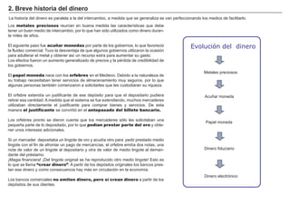 FACTORES RETRIBUCIÓN
Tierra Renta
Trabajo Salario
Capital Interés
Empresario Beneficio
La historia del dinero es paralela a la del intercambio, a medida que se generaliza se van perfeccionando los medios de facilitarlo.
Los metales preciosos reuní an en buena medida las caracterí sticas que debe
tener un buen medio de intercambio, por lo que han sido utilizados como dinero duran-
te miles de añ os.
El siguiente paso fue acuñar monedas por parte de los gobiernos, lo que favoreció
la fluidez comercial. T uvo la desventaja de que algunos gobiernos utilizaron la ocasión
para adulterar el metal y obtener así un recurso extra para aumentar su gasto.
Los efectos fueron un aumento generalizado de precios y la pé rdida de credibilidad de
los gobiernos.
El papel moneda nace con los orfebres en el M edievo. Debido a la naturaleza de
su trabajo necesitaban tener servicios de almacenamiento muy seguros, por lo que
algunas personas tambié n comenzaron a solicitarles que les custodiaran su riqueza.
El orfebre extendí a un justificante de ese depósito para que el depositario pudiera
retirar esa cantidad. A medida que el sistema se fue extendiendo, muchos mercaderes
utilizaban directamente el justificante para comprar bienes y servicios. De esta
manera el justificante se convirtió en el antepasado del billete bancario.
Los orfebres pronto se dieron cuenta que los mercaderes sólo les solicitaban una
pequeñ a parte de lo depositado, por lo que podían prestar parte del oro y obte-
ner unos intereses adicionales.
S i un mercader depositaba un lingote de oro y acudí a otro para pedir prestado medio
lingote con el fin de afrontar un pago de mercancí as, el orfebre emití a dos notas, una
nota de valor de un lingote al depositario y otra de valor de medio lingote al deman-
dante del pré stamo.
¡M agia financiera! ¡Del lingote original se ha reproducido otro medio lingote! Esto es
lo que se llama “crear dinero”. A partir de los depósitos originales los bancos pres-
tan ese dinero y como consecuencia hay más en circulación en la economí a.
Los bancos comerciales no emiten dinero, pero sí crean dinero a partir de los
depósitos de sus clientes.
2 . B r ev e h i st or i a d el d i ner o
M etales preciosos
Evolución del dinero
A cuñ ar moneda
P apel moneda
Dinero fiduciario
Dinero electrónico
 
