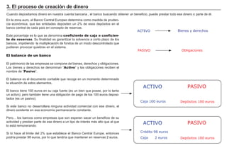 FACTORES RETRIBUCIÓN
Tierra Renta
Trabajo Salario
Capital Interés
Empresario Beneficio
Cuando depositamos dinero en nuestra cuenta bancaria , el banco buscando obtener un beneficio..puede prestar todo ese dinero o parte de é l.
En la zona euro, el B anco Central Europeo determina como medida de pruden-
cia económica, que las entidades depositen un 2 % de esos depósitos en el
banco central de cada paí s en concepto de reservas.
Este porcentaje es lo que se denomina coeficiente de caja o coeficien-
te de reservas. S u finalidad es garantizar la solvencia a corto plazo de los
bancos, impidiendo la multiplicación de fondos de un modo descontrolado que
pudieran provocar quiebras en el sistema.
El balance de un banco
El patrimonio de las empresas se compone de bienes, derechos y obligaciones.
Los bienes y derechos se denominan “ Activo” y las obligaciones reciben el
nombre de “ Pasivo” .
El balance es el documento contable que recoge en un momento determinado
la situación de estos elementos.
El banco tiene 1 0 0 euros en su caja fuerte ( es un bien que posee, por lo tanto
un activo) , pero tambié n tiene una obligación de pago de los 1 0 0 euros deposi-
tados ( es un pasivo) .
S i este banco no desarrollara ninguna actividad comercial con ese dinero, el
dinero existente en esa economí a permanecerí a constante.
P ero…. los bancos como empresas que son esperan sacar un beneficio de su
actividad y prestan parte de ese dinero a un tipo de interé s más alto que al que
lo está remunerando.
S i lo hace al lí mite del 2 % que establece el B anco Central Europe, entonces
podrí a prestar 9 8 euros, por lo que tendrí a que mantener en reservas 2 euros.
3 . E l p r oceso d e cr eaci ó n d e d i ner o
ACTIVO
PASIVO
Bienes y derechos
Obligaciones
ACTIVO PASIVO
Caja 100 euros Depósitos 100 euros
ACTIVO PASIVO
Caja 2 euros Depósitos 100 euros
Crédito 98 euros
 