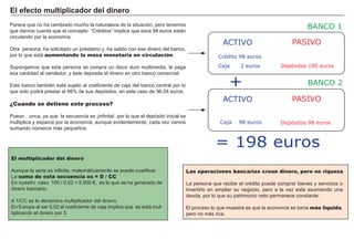 FACTORES RETRIBUCIÓN
Tierra Renta
Trabajo Salario
Capital Interés
Empresario Beneficio
.
El multiplicador del dinero
A unque la serie es infinita, matemáticamente se puede cuatificar.
La suma de esta secuencia es = D / CC
En nuestro caso 1 0 0 / 0 ,0 2 = 5 .0 0 0 € , es lo que se ha generado de
dinero bancario.
A 1 / CC se le denomina multiplicador del dinero.
En Europa al ser 0 ,0 2 el coeficiente de caja implica que se está mul-
tiplicando el dinero por 5 .
P arece que no ha cambiado mucho la naturaleza de la situación, pero tenemos
que darnos cuenta que el concepto “ Cré ditos” implica que esos 9 8 euros están
circulando por la economí a.
O tra persona, ha solicitado un pré stamo y ha salido con ese dinero del banco,
por lo que está aumentando la masa monetaria en circulación.
S upongamos que esta persona se compra un disco duro multimedia, le paga
esa cantidad al vendedor, y é ste deposita el dinero en otro banco comercial.
Este banco tambié n está sujeto al coeficiente de caja del banco central por lo
que solo podrá prestar el 9 8 % de sus depósitos, en este caso de 9 6 ,0 4 euros.
¿Cuando se detiene este proceso?
P ues…n unca, ya que la secuencia es ¡infinita!, por lo que el depósito inicial se
multiplica y esparce por la economí a, aunque evidentemente, cada vez vamos
sumando nú meros más pequeñ os.
E l ef ect o mult i p li cad or d el d i ner o
Las operaciones bancarias crean dinero, pero no riqueza
La persona que recibe el cré dito puede comprar bienes y servicios o
invertirlo en ampliar su negocio, pero a la vez está asumiendo una
deuda, por lo que su patrimonio neto permanece constante.
El proceso lo que muestra es que la economí a se torna más liquida,
pero no más rica.
ACTIVO PASIVO
Depósitos 100 euros
ACTIVO PASIVO
Caja 98 euros Depósitos 98 euros
Caja 2 euros
Crédito 98 euros
BANCO 1
BANCO 2+
= 198 euros
 