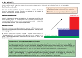 FACTORES RETRIBUCIÓN
Tierra Renta
Trabajo Salario
Capital Interés
Empresario Beneficio
Existe inflación cuando los precios de una economí a suben de una manera sostenida y generalizada. P uede ser de varios tipos: .
.
Cuando mucho dinero persigue a pocos bienes…
Es muy conocido el caso de la hiperinflación den A lemania despué s de la P rimera G uerra M undial entre los añ os 2 2 y 2 3 .
A l no poder hacer frente a los pagos al bando aliado vencedor, el gobierno decidió imprimir dinero extra para financiarse. Los
precios aumentaron vertiginosamente al aumentar la cantidad de dinero en circulación y seguir existiendo la misma cantidad de
bienes y servicios en la economí a. En esos dos añ os, la tasa de inflación acumulada fue de un billón por ciento.
H ungrí a ha sido el caso más extremo. Despué s de la S egunda G uerra M undial los precios se multiplicaron en un añ o por 1 0 2 7 .
Llegaron a emitirse billetes de 1 .0 0 0 millones de pengos. Cuando cambiaron la moneda el tipo de cambio fue 1 florí n = 4 0 0 .0 0 0
cuatrillones de pengos. El ú ltimo dramático ejemplo ha sido el de la hiperinflación de Y ugoslavia ( 1 9 9 3 ) , en la que los precios
llegaron a subir mensualmente a una tasa porcentual de 3 1 3 millones, cuatro veces la de A lemania.
La inflación moderada
Las tasas anuales de subidas de precios son lentas y estables. El valor del
dinero no experimenta cambios bruscos y las personas no se protegen de
manera especial contra la subida de precios.
La inflación galopante
S upone un ascenso vertiginoso de los precios. Los agentes ya no confí an en el
dinero efectivo ya que dí a tras dí a pierde valor y permite comprar cada vez
menos. Esta inflación produce graves distorsiones económicas y una pé rdida
de confianza en el dinero como medio de intercambio.
La hiperinflación
Es el caso más extremo. Los precios pueden ascender un 5 0 % de mes en mes.
S e producen normalmente en momentos históricos extremos: guerras, revolu-
ciones, posguerras…
El dinero al perder poder adquisitivo segundo a segundo se convierte en una
“patata caliente” que nadie quiere. Los agentes intentan acaparar bienes
reales y desprenderse del dinero, creándose un cí rculo vicioso que reduce con-
tinuamente su valor.
4 . L a i nf laci ó n
Inflación: subida generalizada del nivel de precios.
Deflación: descenso generalizado del nivel de precios.
Inflación moderada
Hiperinflación
Inflación galopante
 