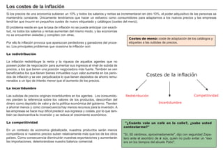 FACTORES RETRIBUCIÓN
Tierra Renta
Trabajo Salario
Capital Interés
Empresario Beneficio
S i los precios de una economí a subieran un 1 0 % y todos los salarios y rentas se incrementaran en otro 1 0 % , el poder adquisitivo de las personas se
mantendrí a constante. Ú nicamente tendrí amos que hacer un esfuerzo como consumidores para adaptarnos a los nuevos precios y las empresas
tendrí an que incurrir en pequeñ os costes de nuevo etiquetado y catálogos ( costes del menú ) .
"¿Cuánto vale un café en la calle?, ¿sabe usted
contestarme?"
" S í , 8 0 cé ntimos, aproximadamente" , dijo con seguridad Z apa-
tero ante el asombro de Je sú s, quien no pudo evitar un " eso
era en los tiempos del abuelo P atxi" .
El problema reside en que la tasa de inflación no se puede anticipar con exacti-
tud, no todos los salarios y rentas aumentan del mismo modo, y las economí as
no se encuentran aisladas y compiten con otras.
P or ello la inflación provoca que aparezcan perdedores y ganadores del proce-
so. Los principales problemas que ocasiona la inflación son:
La redistribución
La inflación redistribuye la renta y la riqueza de aquellos agentes que no
poseen poder de negociación para aumentar sus ingresos al nivel de subida de
precios, a los que tienen una posición negociadora más fuerte. T ambié n se ven
beneficiados los que tienen bienes inmuebles cuyo valor aumenta en los perio-
dos de inflación y se ven perjudicados lo que tienen depósitos de ahorro remu-
nerados a un tipo de interé s menor que el aumento de los precios.
La incertidumbre
Las subidas de precios originan incertidumbre en los agentes. Los consumido-
res pierden la referencia sobre los valores de los productos, desconfí an del
dinero como depósito de valor y de la polí tica económica del gobierno. T ienden
a ahorrar menos y como consecuencia hay menos recursos para la inversión. A
las empresas se hace muy difí cil predecir sus ingresos y costes, por lo que tam-
bié n se desincentiva la inversión y se reduce el crecimiento económico.
La competitividad
En un contexto de economí a globalizada, nuestros productos serán menos
competitivos si nuestros precios suben relativamente más que los de los otros
paí ses. Como consecuencia disminuirán nuestras exportaciones y aumentarán
las importaciones, deteriorándose nuestra balanza comercial.
L os cost es d e la i nf laci ó n
Costes de menú: coste de adaptación de los catálogos y
etiquetas a las subidas de precios.
Costes de la inflación
Incertidumbre
Redistribución Competitividad
 