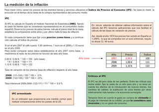 FACTORES RETRIBUCIÓN
Tierra Renta
Trabajo Salario
Capital Interés
Empresario Beneficio
P ara medir cómo varí an los precios de los distintos bienes y servicios utilizamos el Índice de Precios al Consumo (IPC) . S e basa en medir la
evoución en el tiempo de la cesta de la compra representativa del consumo medio.
Críticas al IPC
El I P C es ú til pero dista de ser perfecto. Entre las crí ticas que
recibe están: fijar la cesta de un añ o para otro y no tener en
cuenta los efectos de la introducción de nuevos bienes, los
cambios de calidad, la sustitución de unos bienes por otros
relativamente más baratos o la economí a sumergida.
T ampoco tiene en cuenta el gasto en compra de vivienda ni
el pago de intereses de su cré dito, ya que la considera una
inversión y no un gasto de consumo.
IPC
El I P C lo calcula en Españ a el I nstituto N acional de Estadí stica (INE), fijando
la cesta de bienes que se consideran representativos en el consumidor medio
españ ol. O bserva los precios de estos bienes, calcula el precio total de la cesta,
establece la comparación entre añ os y por ú ltimo halla la tasa de inflación.
En esta comparación tiene que fijar unos precios como base y a continua-
ción calcular el í ndice de precios.
S i en el añ o 2 0 0 7 el café cuesta 0 ,9 0 cé ntimos, 1 euro en el 2 0 0 8 y 1 ,1 0 euros
en el añ o 2 0 0 9 .
P ara poder comparar estos datos establecemos el añ o 2 0 0 7 como base, y
mediremos el resto de los precios en función de este añ o base.
0 ,9 0 € / 0 ,9 0 € * 1 0 0 = 1 0 0 ( añ o base)
1 € / 0 ,9 0 € * 1 0 0 = 1 1 1
1 ,1 0 € / 0 ,9 0 € * 1 0 0 = 1 2 2
T asa de variación de los precios ( tasa de inflación) respecto el añ o base:
2008 ( 1 1 1 -1 0 0 ) / 1 0 0 * 1 0 0 = 1 1 %
2009 ( 1 2 2 -1 0 0 ) / 1 0 0 * 1 0 0 = 2 2 %
T asa interanual 2 0 0 9 -2 0 0 8 : ( 1 2 2 -1 1 1 ) / 1 1 1 * 1 0 0 = 9 ,9 %
L a med i ci ó n d e la i nf laci ó n
En ine.es además de obtener valiosa información sobre el
cálculo del I P C tenemos aplicaciones que nos facilitan el
cálculo de las tasas de variación de precios.
A sí , desde el añ o 1 9 7 4 los precios han subido en Españ a un
1 .2 4 8 % : lo que se compraba con un euro entonces, requie-
re ahora 1 2 , 4 8 euros.
IPC armonizado
Es un indicador que proporciona una medida comú n para
realizar comparaciones entre los paí ses de la U E.
A ñ o P r e c i o
2007 0, 90 €
2008 1, 00 €
2009 1, 10 €
Año base
Í n d i c e
100
111
122
 
