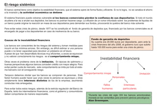 FACTORES RETRIBUCIÓN
Tierra Renta
Trabajo Salario
Capital Interés
Empresario Beneficio
El banco central tiene como objetivo la estabilidad financiera, que el sistema opere de forma fluida y eficiente. S i no lo logra, no se canaliza el ahorro
a la inversión y la actividad económica se detiene.
El sistema financiero puede volverse vulnerable si los bancos comerciales pierden la confianza de sus depositarios. S i todo el mundo
acudiera a la vez a anular sus depósitos, los bancos no podrí an hacerse cargo. La difusión de un rumor infundado sobre los problemas de liquidez de
un banco puede originar la reacción en masa de sus depositarios para demandar sus fondos, provocando la quiebra del banco más solvente
P ara evitar estas crisis de pánico, desde 1 9 7 7 se ha constituido el fondo de garantí a de depósitos que, financiado por los bancos comerciales es el
encargado de pagar a los depositantes en caso de insolvencia de su banco.
“ Durante las crisis del siglo X I X los bancos amontonaban
moneda en las ventanillas para prevenir pánicos psicológicos.”
Alan Greenspan.
.
Causas de la inestabilidad financiera
Los bancos son conscientes de los riesgos del sistema y toman medidas para
incurrir en los mí nimos errores. S in embargo, es difí cil estimar si una persona
puede o no tener capacidad para devolver un pré stamo en el futuro.
A pesar de que han desarrollado té cnicas muy eficientes, a veces se equivocan
y no valoran correctamente los riesgos: es el comportamiento miope.
O tras veces el problema viene de la imitación. En é pocas de optimismo y
buenas perspectivas algunos bancos conceden cré dito con mayor alegrí a. P ara
evitar perder cuota de mercado, este comportamiento se imita por todo el siste-
ma bancario con el consiguiente riesgo.
T ampoco debemos olvidar que los bancos se componen de personas.. Este
factor humano puede hacer que unas veces la persona se equivoque y otras
simplemente tiene intereses distintos de los de la empresa, asumiendo
conductas más arriesgadas.
P ara evitar todos estos riesgos, además de la estricta regulación del B anco de
Españ a, tanto los intermediarios financieros, como el gobierno y consumidores
deben comportarse de manera responsable.
E l r i esg o si st émi co
Fondo de garantía de depósitos
S u cuantí a era 2 0 .0 0 0 euros por depositante, pero ante la
crisis financiera del añ o 2 0 0 8 , el gobierno tuvo que subirlo
hasta 1 0 0 .0 0 0 euros pare evitar una crisis de pánico.
Inestabilidad financiera
ImitaciónComportamiento miope
Personales
Fallos
humanos
Intereses
particulares
 