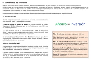 FACTORES RETRIBUCIÓN
Tierra Renta
Trabajo Salario
Capital Interés
Empresario Beneficio
El factor producción capital no hace referencia al dinero, sino a los medios de producción que se utilizan para producir bienes y servicios.
El flujo circular de la renta muestra cómo las familias acuden al mercado de factores a alquilar sus factores ( trabajo, tierra y capital) obteniendo un
rendimiento por ello. En el mundo real las familias no alquilan máquinas a las empresas, é stas suelen ser propietarios de sus medios de capital, pero
sí les prestan fondos mediante los cuales compran o alquilan su capital.
Las inversiones globales en fábricas, equipos, existencias y viviendas siempre deben ser equivalentes al ahorro mundial.
El tipo de interés
Cuando una persona deposita sus ahorros en un banco, sea consciente o no,
está prestando dinero a otra persona o empresa.
El precio al que se presta el dinero se conoce como tipo de interé s.
Depositando 1 0 0 € en el banco al cabo de un añ o obtenemos esos 1 0 0 € más
los intereses generados.
A un tipo de interé s del 5 % , el saldo será 1 0 0 + 5 = 1 0 5 € . S i otra persona
acude a ese mismo banco para obtener financiación, le cobrarán un tipo supe-
rior al 5 % para obtener una ganancia con la operación.
En la realidad no existe un único tipo de interés,sino una gran diversi-
dad de ellos en función de factores como el riesgo, el plazo de tiempo o la com-
petitividad existente entre los bancos.
Interés nominal y real
El dinero vale en función de los bienes que podamos comprar con é l. Debido a
la inflación ( el aumento de los precios al pasar el tiempo) un euro en el futuro
tiene menos valor que un euro en el presente.
Conviene diferenciar entre el tipo de interé s nominal ( el que me paga el banco)
del tipo de interé s real ( teniendo en cuenta el aumento de los precios de ese
añ o) . S i los precios han aumentado un 3 % , el rendimiento real de la inversión
serí a 5 % -3 % = 2 % , que es el tipo de interé s real.
.
6 . E l mer cad o d e cap i t ales
Tipo de interés: precio que se paga por el dinero.
Tipo de interés real: tipo de interé s corregido para
tener en cuenta los efectos de la inflación.
Tipo de interés interbancario: tipo de interé s que apli-
can los bancos al intercambiarse dinero entre sí . En Europa
es el EU R I B O R ( " European I nterbank O ffered R ate" ) .
Tasa anual efectiva (TAE): incluye en su cálculo todos
los gastos y comisiones, por lo que es muy ú til para calcular
el verdadero coste de un pré stamo.
Prima de riesgo: tasa de rendimiento exigida por asumir
pré stamos arriesgados.
Ahorro = Inversión
 