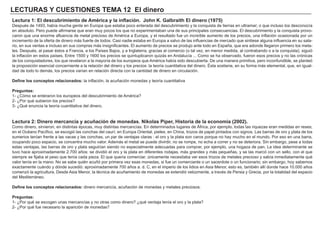 LECTURAS Y CUESTIONES TEMA 12 El dinero
Lectura 1: El descubrimiento de América y la inflación. John K. Galbraith El dinero (1975)
Después de 1493, había mucha gente en Europa que estaba poco enterada del descubrimiento y la conquista de tierras en ultramar; o que incluso los desconocía
en absoluto. Pero puede afirmarse que eran muy pocos los que no experimentaban una de sus principales consecuencias. El descubrimiento y la conquista provo-
caron que una enorme afluencia de metal precioso de América a Europa, y el resultado fue un increíble aumento de los precios, una inflación ocasionada por un
incremento de la oferta de dinero más fuerte de todos. Casi nadie estaba en Europa a salvo de las influencias de mercado que sintiese alguna influencia en su sala-
rio, en sus ventas e incluso en sus compras más insignificantes. El aumento de precios se produjo ante todo en España, que era adonde llegaron primero los meta-
les. Después, al pasar éstos a Francia, a los Países Bajos, y a Inglaterra, gracias al comercio (o tal vez, en menor medida, al contrabando o a la conquista), siguió
la inflación en estos países. Entre 1500 y 1600 los precios se quintuplicaron quizás en Andalucía ... Como se ha observado, fueron esos precios y no las crónicas
de los conquistadores, los que revelaron a la mayoría de los europeos que América había sido descubierta. De una manera primitiva, pero inconfundible, se planteó
la proposición esencial concerniente a la relación del dinero y los precios: la teoría cuantitativa del dinero. Ésta sostiene, en su forma más elemental, que, en igual-
dad de todo lo demás, los precios varían en relación directa con la cantidad de dinero en circulación.
Define los conceptos relacionados: la inflación, la acuñación monedas y teoría cuantitativa
Preguntas:
1- ¿Cómo se enteraron los europeos del descubrimiento de América?
2- ¿Por qué subieron los precios?
3- ¿Qué enuncia la teoría cuantitativa del dinero.
Lectura 2: Dinero mercancía y acuñación de monedas. Nikolas Piper, Historia de la economía (2002).
Como dinero, sirvieron, en distintas épocas, muy distintas mercancías. En determinados lugares de África, por ejemplo, todas las riquezas eran medidas en reses;
en el Océano Pacífico, se escogió las conchas del caurí; en Europa Oriental, pieles; en China, trozos de papel pintados con signos. Las barras de oro y plata de los
sumerios tenían frente a las vacas y las conchas, un par de ventajas claras : el oro y la plata son caros porque no hay mucho en el mundo. Por eso en una barra,
ocupando poco espacio, se concentra mucho valor. Además el metal se puede divirdir, no se rompe, no echa a correr y no se deteriora. Sin embargo, pese a todas
estas ventajas, las barras de oro y plata seguirían siendo no especialmente adecuadas para comprar, por ejemplo, una hogaza de pan. La idea determinante se
tuvo hace aproximadamente 2.700 años: se dividió el oro y la plata en diferentes rodajas, más grandes y más pequeñas, y se las marcó con un sello, con el que
siempre se fijaba el peso que tenía cada pieza. El que quería comerciar, únicamente necesitaba ver esos trozos de metales precioso y sabía inmediatamente qué
valor tenía en la mano. No se sabe quién acuñó por primera vez esas monedas, si fue un comerciante o un sacerdote o un funcionario; sin embargo, hoy sabemos
exactamente cuàndo y dónde sucedió: aproximadamente 700 años a. d. C, en el imperio de los lidios en Asia Menor, esto es, también allí donde hace 10.000 años
comenzó la agricultura. Desde Asia Menor, la técnica de acuñamiento de monedas se extendió velozmente, a través de Persia y Grecia, por la totalidad del espacio
del Mediterráneo.
Define los conceptos relacionados: dinero mercancía, acuñación de monedas y metales preciosos.
Preguntas:
1- ¿Por qué se escogen unas mercancías y no otras como dinero? ¿qué ventaja tenía el oro y la plata?
2- ¿Por qué fue necesario la aparición de monedas?
 