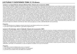 LECTURAS Y CUESTIONES TEMA 12 El dinero
Lectura 3: La hiperinflación alemana Nikolas Piper, Historia de la economía (2002)
En el Tratado de Versalles, exigieron de Alemania la cesión de zonas de este país e indemnizaciones (reparaciones) cuyos límites no estaban determinados inicial-
mente. El país vencido no hubieran tenido ninguna posibilidad, ni con la mejor de las voluntades, de sanearse de nuevo económicamente y cumplir con sus obliga-
ciones derivadas de la derrota. El democráticamente elegido gobierno del Reich en Berlín intentó solucionar ese problema sencillamente haciendo imprimir dinero.
Con lo que era de esperar, subieron los precios y se debilitó la moneda alemana en su relación con las divisas extranjeras. Esto facilitó a los empresarios alemanes
vender productos en el extranjero, ya que resultaban siempre más baratos, medidos en moneda extranjera. Para los empresarios extranjeros, se hizo más ventajoso
comprar fábricas o construir nuevas en Alemania. Así se crearon nuevos puestos de trabajo. Además, el encarecimiento tenía la ventaja del abaratamiento de las
deudas, que había acumulado el emperador Guillermo II para pagar la guerra. Inicialmente, la política de devaluación de dinero pareció favorecer a Alemania. Pero
cuando el dinero se retrasó en sus envíos de carbón a las potencias vencedoras, las tropas francesas ocuparon la Zona del Ruhr el 11 de enero de 1923. Ante lo
que Alemania llamó a la “resistencia pasiva”, los obreros se pusieron en huelga indefinida y paralizaron la economía en el Ruhr, el corazón alemán del Reich
alemán. Y como quiera que los obreros tenían que vivir de algo, el gobierno siguió pagándoles el salario. Para ello, tuvo que imprimir cada vez más billetes de banco
y como quiera que el dinero recién impreso no se correspondía a productos fabricados, perdía valor cada vez más rápidamente. En Alemania estalló una de las
mayores devaluaciones de dinero (inflación) de la historia mundial. El marco perdía tan vertiginosamente su valor que los fabricantes pagaban los salarios a sus
obreros cada mañana para que pudiesen compar comestibles antes de comenzar a trabajar, ya que por la tarde su salario únicamente tenía la mitad de su valor.
En el punto álgido de la inflación (noviembre de 1923), había que pagar por un dólar, 4.200.000.000.000 marcos alemanes.
Preguntas:
1- ¿Por qué Alemania se vio obligada a imprimir más dinero?¿qué efectos positivos tuvo a corto plazo?
3- ¿Por qué se originó la hiperinflación? ¿qué efectos negativos tuvo?
Lectura 4: El señoreaje. John K. Galbraith. Historia de la economía (1987)
El último gran paso para darle al dinero su personalidad autónoma y característica se dio cuando los monarcas, príncipes y parlamentos advirtieron que la creación
de dinero podía sustituir a la recaudación de impuestos, o servir como alternativa para la obtención de préstamos concedidos por financieros demasiados soberbios
o reticentes. Este descubrimiento ya se había prefigurado durante el Imperio romano. cuando se rebajó el contenido metálico de la monedapara poder efectuar
mayor volumen de pagos con una cantidad determinada de metal, evitando así la imposición de nuevos tributos para satisfacer las necesidades de los emperadores
y del Estado. Pero en términos modernos el descubrimiento tuvo lugar con el empleo generalizado del papel moneda. A partir de entonces, aplicando el mismo
método que se había descrito en el caso de los bancos, el Estado se dedicó a acumular moneda metálica, almacenándola en la tesorería oficial y emitiendo billetes
que daban derecho a retirar la cantidad correspondiente de dicho depósito. También podía actuar así un banco que representara al gobierno. Una vez implantado
este sistema aparentemente inocuo, venía a resultar prácticamente inevitable, asimismo, que el valor de los billetes puestos en circulación superase el valor del
metal que los garantizaba... Una vez reconocidas las diversas manifestaciones de la personalidad propia asumida por el dinero - cosa que rara vez se hace - resulta
posible entender fácilmente las opiniones y polémicas que el dinero ha suscitado en el marco del pensamiento económico. Por ejemplo, todas la revoluciones
modernas - la norteamericana, la francesa, la rusa - han sido financiadas mediante emisiones de papel moneda. A pesar de que las revoluciones mismas son muy
celebradas y admiradas, los historiadores no cesan de deplorar los billetes con los que se financiaron.
Preguntas:
1- ¿Por qué la emisión de billetes actúa como un impuesto?
2- ¿Qué ventajas e inconvenientes tiene respecto a los impuestos?
3- ¿Es bueno que el estado emita más billetes de los debidos?
 