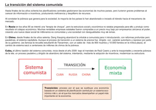 La t ra ns i c i ó n d el s i s t em a c om u ni s t a
H asta f inales de los añ os och enta los planif icadores centrales g estionaron las economías de much os países, pero tuvieron g raves problemas al
carecer de inf ormación e incentivos, produciendo inef iciencia y despilf arro de recursos.
A l constatar la pobreza que g enera para la sociedad, la mayoría de los países lo h an abandonado e iniciado el trá nsito h acia el mecanismo de
mercado.
En Rusia en los añ os 9 0 se intentó una “ terapia de ch oque” , pero la estructura social y económica no estaba preparada para ello y produjo como
resultado el colapso económico. M uch as rentables empresas estatales f ueron compradas a un precio muy bajo por empresarios cercanos al poder,
creando una nueva clase social de millonarios ex comunistas y una sociedad con desig ualdades muy ext remas.
En China, desde f inales de los añ os setenta, Deng X iaoping abandonó la ortodoxi a comunista para ir introduciendo, con ref ormas prof undas pero
paulatinas, el sistema capitalista. A unque el proceso de transición a un sistema de precios f ue dirig ido con cará cter autoritario y represor por parte
de su g obierno. ( es f amosa la revuelta estudiantil de Tiananmen, con un saldo de má s de 8 0 0 muertos y 1 0 . 0 0 0 h eridos en la mítica plaza) , el
cambio de sistema sacó a centenares de millones de ch inos de la pobreza.
Cuba, el último bastión del sistema comunista, inicia desde el añ o 2 0 0 8 bajo el mandato de Raúl Castro y ante la insoportable y creciente pobreza
de la isla, un proceso paulatino y dirig ido de abandono del sistema, intentando, mediante la adopción de incentivos, modernizar su estructura.
FACTORES RETRIBUCIÓN
Tierra Renta
Trabajo Salario
Capital Interés
Empresario Beneficio
Transición: proceso por el que se sustituye una economía
basada en un sistema de planif icación central por un sistema eco-
nómico mixt o, en el que los mercados desempeñ an un papel má s
importante en la economía.
Economía
mixta
Sistema
comunista CHINA
TRANSICIÓN
RUSIACUBA
 
