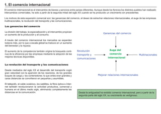 FACTORES RETRIBUCIÓN
Tierra Renta
Trabajo Salario
Capital Interés
Empresario Beneficio
El comercio internacional es el intercambio de bienes y servicios entre paí ses diferentes. A unque desde los fenicios los distintos pueblos han realizado
intercambios comerciales, ha sido a partir de la segunda mitad del siglo X X cuando se ha producido un crecimiento sin precedentes.
Los motivos de esta expansión comercial son: las ganancias del comercio, el deseo de estrechar relaciones internacionales, el auge de las empresas
multinacionales, la revolución del transporte y las comunicaciones.
Desde la antiguedad ha existido comercio internacional, pero a partir de la
segunda parte del siglo X X , su crecimiento es vertiginoso.
Las ganancias del comercio
La división del trabajo, la especialización y el intercambio propician
un aumento de la producción y el consumo.
A travé s del comercio internacional los mercados se expanden
todaví a más, por lo que a escala global se traduce en un aumento
del bienestar y la riqueza.
El aumento de la competencia tambié n origina la bú squeda conti-
nua de la eficiencia por las empresas mediante la adopción de las
mejores té cnicas disponibles.
1 . E l comer ci o i nt er naci onal
Ganancias del comercio
Auge del
comercio
internacional
Mejorar relaciones internacionales
Multinacionales
Revolución
transporte y
comunicaciones
La revolución del transporte y las comunicaciones
Desde mediados del siglo X X el desarrollo del transporte cogió
gran velocidad con la aparición de los reactores, de los grandes
buques de carga y los contenedores: lo que antes eran grandes y
caras distancias se convirtieron en pequeñ as y asumibles.
El telé grafo, el cable oceánico, los saté lites, la fibra óptica e I nter-
net tambié n revolucionaron la actividad productiva, comercial y
humana en el ú ltimo medio siglo, eliminando completamente las
distancias en la comunicación.
 