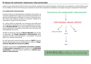 FACTORES RETRIBUCIÓN
Tierra Renta
Trabajo Salario
Capital Interés
Empresario Beneficio
A pesar de que desde A dam S mith eran bien conocidas las ventajas de la división del trabajo, el intercambio y la cooperación. H icieron falta dos gue-
rras mundiales en menos de 5 0 añ os para concienciar al mundo de la necesidad de establecer unas reglas de juego de cooperación internacional.
La cooperación internacional
El proteccionismo, las devaluaciones competitivas de moneda y el
control de capitales fueron algunos de los factores presentes en el
periodo de entreguerras que llevaron al mundo a otra guerra mun-
dial. Evitar más conflictos aumentó la conciencia mundial de la
necesidad de cooperar económicamente.
En 1 9 4 4 en EEU U se desarrolló una convención de la O N U ( aú n
no formalmente constituida) en la que se establecieron los A cuer-
dos de Bretton Woods, en los que se fijaban las reglas de juego
para las relaciones comerciales y financieras entre los paí ses más
industrializados del mundo.
T ambié n se decidió la creación del Banco Mundial ( para ayudar
al desarrollo) , del Fondo Monetario Internacional ( para
cooperar monetaria y financieramente ) y se proclamó el uso del
dólar como moneda internacional.
En 1 9 4 7 bajo estos mismos principios nacerí a el GATT ( A cuerdo
G eneral de A ranceles) que se transformarí a en 1 9 9 5 en la Orga-
nización Mundial de Comercio (OMC).
El objetivo era impulsar el crecimiento económico mundial,
el intercambio comercial entre naciones y la estabilidad
económica a nivel internacional, diseñ ando un sistema eco-
nómico internacional.
E l d eseo d e est r ech ar r elaci ones i nt er naci onales
Conciencia de cooperación internacional
1944 Bretton Woods (EEUU)
GATT
OMC
Banco Mundial FMI
En Bretton Woods (1944) se estableció un O rden Económico I nterna-
cional: las normas que regularí an las relaciones económicas entre paí ses.
 
