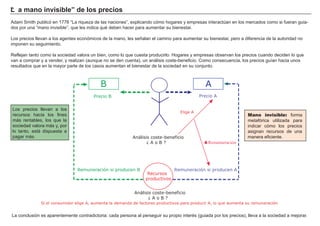 “L a mano i nv i si b le” d e los p r eci os
A dam S mith publicó en 1 7 7 6 “ La riqueza de las naciones” , explicando cómo hogares y empresas interactú an en los mercados como si fueran guia-
dos por una “ mano invisible” , que les indica qué deben hacer para aumentar su bienestar.
Los precios llevan a los agentes económicos de la mano, les señ alan el camino para aumentar su bienestar, pero a diferencia de la autoridad no
imponen su seguimiento.
R eflejan tanto como la sociedad valora un bien, como lo que cuesta producirlo. H ogares y empresas observan los precios cuando deciden lo que
van a comprar y a vender, y realizan ( aunque no se den cuenta) , un análisis coste-beneficio. Como consecuencia, los precios guí an hacia unos
resultados que en la mayor parte de los casos aumentan el bienestar de la sociedad en su conjunto.
La conclusión es aparentemente contradictoria: cada persona al perseguir su propio interé s ( guiada por los precios) , lleva a la sociedad a mejorar.
Los precios llevan a los
recursos hacia los fines
más rentables, los que la
sociedad valora más y, por
lo tanto, está dispuesta a
pagar más.
FACTORES RETRIBUCIÓN
Tierra Renta
Trabajo Salario
Capital Interés
Empresario Beneficio
Mano invisible: forma
metafórica utilizada para
indicar cómo los precios
asignan recursos de una
manera eficiente.Análisis coste-beneficio
¿ A o B ?
Recursos
productivos
AB
Precio B Precio A
Elige A
Remuneración si producen A
Análisis coste-beneficio
¿ A o B ?
Remuneración si producen B
Si el consumidor elige A, aumenta la demanda de factores productivos para producir A, lo que aumenta su remuneración
▲Remumeración
 