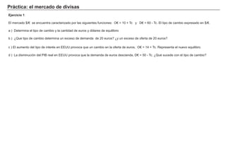 Práctica: el mercado de divisas
Ejercicio 1
El mercado $/€ se encuentra caracterizado por las siguientes funciones: O€ = 10 + Tc y D€ = 60 - Tc. El tipo de cambio expresado en $/€.
a ) Determina el tipo de cambio y la cantidad de euros y dólares de equilibrio
b ) ¿Que tipo de cambio determina un exceso de demanda de 20 euros? ¿y un exceso de oferta de 20 euros?
c ) El aumento del tipo de interés en EEUU provoca que un cambio en la oferta de euros, O€ = 14 + Tc. Representa el nuevo equilibro.
d ) La disminucíón del PIB real en EEUU provoca que la demanda de euros descienda, D€ = 50 - Tc. ¿Qué sucede con el tipo de cambio?
 