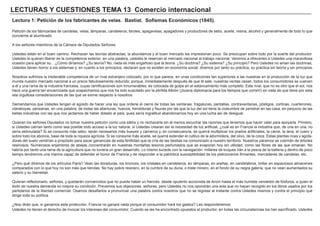 LECTURAS Y CUESTIONES TEMA 13 Comercio internacional
Lectura 1: Petición de los fabricantes de velas. Bastiat. Sofismas Económicos (1845).
Petición de los fabricantes de candelas, velas, lámparas, candeleros, faroles, apagavelas, apagadores y productores de sebo, aceite, resina, alcohol y generalmente de todo lo que
concierne al alumbrado
A los señores miembros de la Cámara de Diputados Señores:
Ustedes están en el buen camino. Rechazan las teorías abstractas; la abundancia y el buen mercado les impresionan poco. Se preocupan sobre todo por la suerte del productor.
Ustedes le quieren liberar de la competencia exterior; en una palabra, ustedes le reservan el mercado nacional al trabajo nacional. Venimos a ofrecerles a Ustedes una maravillosa
ocasión para aplicar su... ¿Cómo diríamos? ¿Su teoría? No, nada es más engañoso que la teoría. ¿Su doctrina? ¿Su sistema? ¿Su principio? Pero Ustedes no aman las doctrinas,
Ustedes tienen horror a los sistemas y, en cuanto a los principios, declaran que no existen en economía social; diremos por tanto su práctica, su práctica sin teoría y sin principios.
Nosotros sufrimos la intolerable competencia de un rival extranjero colocado, por lo que parece, en unas condiciones tan superiores a las nuestras en la producción de la luz que
inunda nuestro mercado nacional a un precio fabulosamente reducido; porque, inmediatamente después de que él sale, nuestras ventas cesan, todos los consumidores se vuelven
a él y una rama de la industria francesa, cuyas ramificaciones son innumerables, es colocada de golpe en el estancamiento más completo. Este rival, que no es otro que el sol, nos
hace una guerra tan encarnizada que sospechamos que nos ha sido suscitado por la pérfida Albión (¡buena diplomacia para los tiempos que corren!) en vista de que tiene por esta
isla orgullosa consideraciones de las que se exime respecto a nosotros.
Demandamos que Ustedes tengan el agrado de hacer una ley que ordene el cierre de todas las ventanas, tragaluces, pantallas, contraventanas, póstigos, cortinas, cuarterones,
claraboyas, persianas, en una palabra, de todas las aberturas, huecos, hendiduras y fisuras por las que la luz del sol tiene la costumbre de penetrar en las casa, en perjuicio de las
bellas industrias con las que nos jactamos de haber dotado al país, pues sería ingratitud abandonarnos hoy en una lucha así de desigual.
Quieran los señores Diputados no tomar nuestra petición como una sátira y no rechazarla sin al menos escuchar las razones que tenemos que hacer valer para apoyarla. Primero,
si Ustedes cierran tanto como sea posible todo acceso a la luz natural, si Ustedes crearan así la necesidad de luz artificial, ¿cuál es en Francia la industria que, de una en una, no
sería estimulada? Si se consume más sebo, serán necesarios más bueyes y carneros y, en consecuencia, se querrá multiplicar los prados artificiales, la carne, la lana, el cuero y
sobre todo los abonos, base de toda la riqueza agrícola. Si se consume más aceite, se querrá extender el cultivo de la adormidera, del olivo, de la colza. Estas plantas ricas y agota-
doras del suelo vendrían a propósito para sacar ganancias de esta fertilidad que la cría de las bestias ha comunicado a nuestro territorio. Nuestros páramos se cubrirán de árboles
resinosos. Numerosos enjambres de abejas concentrarán en nuestras montañas tesoros perfumados que se evaporan hoy sin utilidad, como las flores de las que emanan. No
habría por tanto una rama de la agricultura que no tuviera un gran desarrollo. Lo mismo sucede con la navegación: millares de buques irán a la pesca de la ballena y dentro de poco
tiempo tendremos una marina capaz de defender el honor de Francia y de responder a la patriótica susceptibilidad de los peticionarios firmantes, mercaderes de candelas, etc.
¿Pero qué diremos de los artículos París? Vean las doraduras, los bronces, los cristales en candeleros, en lámparas, en arañas, en candelabros, brillar en espaciosos almacenes
comparados con lo que hoy no son más que tiendas. No hay pobre resinero, en la cumbre de su duna, o triste minero, en el fondo de su negra galería, que no vean aumentados su
salario y su bienestar.
Quieran reflexionarlo, señores, y quedarán convencidos que no puede haber un francés, desde opulento accionista de Anzin hasta el más humilde vendedor de fósforos, a quien el
éxito de nuestra demanda no mejore su condición. Prevemos sus objeciones, señores; pero Ustedes no nos opondrán una sola que no hayan recogido en los libros usados por los
partidarios de la libertad comercial. Osamos desafiarlos a pronunciar una palabra contra nosotros que no se regrese al instante contra Ustedes mismos y contra el principio que
dirige toda su política.
¿Nos dirán que, si ganamos esta protección, Francia no ganará nada porque el consumidor hará los gastos? Les responderemos:
Ustedes no tienen el derecho de invocar los intereses del consumidor. Cuando se les ha encontrado opuestos al productor, en todas las circunstancias los han sacrificado. Ustedes
 