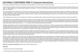 LECTURAS Y CUESTIONES TEMA 13 Comercio internacional
lo han hecho para estimular el trabajo, para acrecentar el campo de trabajo. Por el mismo motivo, lo deben hacer todavía.
Ustedes mismos han salido al encuentro de la objeción cuando han dicho: el consumidor está interesado en la libre introducción del hierro, de la hulla, del ajonjolí, del trigo y de las
telas. - Sí, dijeron Ustedes, pero el productor está interesado en su exclusión. - Y bien, si los consumidores están interesados en la admisión de la luz natural, los productores lo
están en su prohibición.
Pero, dirán Ustedes todavía, el productor y el consumidor no son más que uno solo. Si el fabricante gana por la protección, hará ganar al agricultor. Si la agricultura prospera, abrirá
mercado a las fábricas. - ¡Y bien! Si nos confieren el monopolio del alumbrado durante el día, primero compraremos mucho sebo, carbón, aceite, resinas, cera, alcohol, plata, hierro,
bronces, cristales, para alimentar nuestra industria y, además, nosotros y nuestros numerosos abastecedores nos haremos ricos, consumiremos mucho y esparciremos bienestar
en todas las ramas del trabajo nacional.
¿Dirán Ustedes que la luz del sol es un don gratuito y que rechazar los dones gratuitos sería rechazar la riqueza misma bajo el pretexto de estimular los medios para adquirirla?
Pero pongan atención a que Ustedes llevan la muerte en el corazón de su política; pongan atención a que hasta aquí ustedes han rechazado siempre el producto extranjero porque
él se aproxima a ser don gratuito y precisamente porque se aproxima a ser don gratuito. Para cumplir las exigencias de otros monopolizadores, Ustedes tenían un semi-motivo;
para acoger nuestra demanda, Ustedes tienen un motivo completo y rechazarnos precisamente por usar el fundamento de Ustedes mismos sobre el que nos hemos fundamentado
más que los demás sería formular la ecuación + x + = -; en otros términos, sería amontonar absurdo sobre absurdo.
El trabajo y la naturaleza concurren en proporciones diversas, según los países y los climas, a la creación de un producto. La parte que pone la naturaleza es siempre gratuita; la
parte del trabajo es la que le da valor y por la que se paga. Si una naranja de Lisboa se vende a mitad de precio que una naranja de París es porque el calor natural y por consecuen-
cia gratuito hace por una lo que la otra debe a un calor artificial y por tanto costoso. Luego, cuando una naranja nos llega de Portugal, se puede decir que nos ha sido dada la mitad
gratuitamente, la mitad a título oneroso o, en otros términos, a mitad de precio en relación con aquella de París.
Ahora bien, es precisamente esta semi-gratuidad (perdón por la palabra) lo que Ustedes alegan para excluirla. Ustedes dicen: ¿Cómo el trabajo nacional podría soportar la compe-
tencia del trabajo extranjero cuando aquél tiene que hacer todo y éste no cumple más que la mitad de la tarea, pues el sol se encarga del resto? Pero si la semi-gratuidad les decide
a rechazar la competencia, ¿cómo la gratuidad entera les llevará a admitir la competencia? O no son lógicos o deberían rechazar la semi-gratuidad como dañina a nuestro trabajo
nacional, rechazar a fortiori y con el doble más de celo la gratuidad entera.
Otra vez, cuando un producto, hulla, hierro, trigo o tela, nos viene de fuera y podemos adquirirlo con menos trabajo que si lo hiciéramos nosotros mismos, la diferencia es un don
gratuito que se nos confiere. Este don es más o menos considerable conforme la diferencia sea más o menos grande. Es de un cuarto, la mitad o tres cuartos del valor del producto
si el extranjero no nos pide más que tres cuartos, la mitad o un cuarto del pago. Es tan completo como podría ser cuando el donador, como hace el sol por la luz, no nos pide nada.
La cuestión, lo postulamos formalmente, es saber si Ustedes quieren para Francia el beneficio del consumo gratuito o las pretendidas ventajas de la producción onerosa. Escojan,
pero sean lógicos; porque, en tanto que Ustedes rechacen, como lo han hecho, la hulla, el hierro, el trigo y los tejidos extranjeros en la proporción en que su precio se aproxima a
cero, qué inconsecuente sería admitir la luz del sol, cuyo precio es cero durante todo el día.
Define los conceptos relacionados: proteccionismo, arancel e interés nacional
Preguntas:
1- Escribe en diez líneas una síntesis del texto.
2- ¿Qué te parecen los argumentos de Bastiat? ¿crees que tiene razón?
 