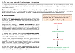 FACTORES RETRIBUCIÓN
Tierra Renta
Trabajo Salario
Capital Interés
Empresario Beneficio
L a construcción europea constituye el má s f ascinante y complejo proceso de integ ración económica y política. Se h a ido realizando en distintas etapas
en los últimos 5 0 añ os, en las que se h a ido modif icando tanto su dimensión h orizontal ( número de países integ rantes) como vertical ( g rado de integ ra-
ción entre los miembros) .
El proceso no h a sido f á cil ni continuo. L a voluntad europea de integ ración h a superado ( y todavía tiene que superar) numerosas barreras.
Europa está compuesta por una diversidad de g obiernos y pueblos, que no coinciden en la misma idea exa cta de ideal de integ ración y está n sujetos
a crisis económicas internas y vaivenes políticos, que tienden a llevar en alg unas ocasiones al euroescepticismo de sus h abitantes.
El mundo en llamas
El sig lo X X f ue un periodo muy intenso y dramá tico en nuestra h istoria reciente.
Se abrió con una guerra mundial, cuya sang rienta luch a h izo surg ir surg ió
la necesidad de h acer un esf uerzo para estimular la comunicación y coopera-
ción entre países.
V arios proyectos lo intentaron. L a Sociedad de Naciones ( 1 9 1 9 ) resolvió
pacíf icamente alg unos conf lictos, pero la coyuntura no era muy f avorable ya
que EEUU se desplomó económica y socialmente con la Gran Depresión y en
Europa aparecieron siniestros movimientos como el f ascismo y el nazismo, dos
ideolog ías que iban en el sentido contrario de la cooperación y conf raternación
entre los pueblos europeos.
L a h erida se abrio y se inf ectó má s: Europa suf re otra guerra mundial.
M urieron 6 0 millones de personas ( el 2 % de la población mundial en ese
momento) y 7 0 países se vieron involucrados.
L as dos g uerras comenzaron y terminaron en Europa, siendo durante casi
medio sig lo nuestro continente un auténtico campo de batalla.
Ganadores y perdedores se encontraron devastados h umana y económica-
mente. Europa perdió el liderato económico y político mundial y aparecieron en
el panorama dos nuevas superpotencias: EEUU y URSS.
Es triste, pero h izo f alta ver el mundo ardiendo por seg unda vez para que
surg iera una imparable conciencia mundial de la necesidad de una
real cooperación y comunicación entre los países
1. Eu rop a : u na h i s t ori a f a s c i na nt e d e i nt eg ra c i ó n
" L os h ombres sólo aceptan el cambio resig nados por la
necesidad y sólo ven la necesidad durante las crisis" .
Jean Monnet , (“Padre de Europa”)
I Guerra Mundial
Sociedad de Naciones
II Guerra Mundial
Conciencia de necesidad de cooperación
y comunicación entre países
 