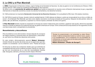 FACTORES RETRIBUCIÓN
Tierra Renta
Trabajo Salario
Capital Interés
Empresario Beneficio
L a ONU ( O rg anización de N aciones Unidas) , cog ió el testig o de la Sociedad de N aciones. Su idea se g estó en en la Conf erencia de Teh eran ( 1 9 4 3 )
aunque sería en 1 9 4 5 cuando se constituiría f ormalmente en San F rancisco.
Se def ine como una asociación de gobiernos global que f acilita la cooperación en asuntos como el Derech o internacional, la paz y seg uridad
internacional, el desarrollo económico y social, los asuntos h umanitarios y los derech os h umanos.
En 1 9 4 8 proclamaron la importante D ec l a ra c i ó n U ni vers a l d e l os D erec h os Hu m a nos . En la actualidad la O N U tiene 1 9 2 estados miembros.
En 1 9 4 7 EEUU inyectó en Europa durante 4 añ os la cantidad total de 1 3 . 0 0 0 millones de dólares ( ¡ podría ser el equivalente h oy en día a un billón de
euros! ) . Es el llamado Plan M arsh all, que tiene como objetivo reconstruir una Europa arrasada por las g uerras. Después de este periodo, todos los
países, exce pto A lemania, recuperaron y superaron su nivel de riqueza y bienestar de antes de la g uerra.
El Plan Marshall también impulsó la cooperación en Europa ( se crearon instituciones para coordinar y g estionar esta ayuda) , eliminó los aranceles
internos e impulsó la adopción de modernas técnicas de g estión americana en Europa. Como consecuencia Europa alcanzó en los sig uientes 2 0 añ os
una f ase de exp ansión y prosperidad sin precedentes.
" Europa h a proporcionado a la h umanidad su pleno f loreci-
miento. A ella le corresponde mostrar un camino nuevo, opues-
to al avasallamiento, con la aceptación de una pluralidad de
civilizaciones, en la que cada una de estas practicará un mismo
respeto h acia las demá s. "
Robert Schuman (“Padre de Europa”)
Resentimiento y desconfianza
Pero el problema no era sólo de dinero, Europa después de una época
tan trá g ica presenta un escenario lleno de resentimiento y desconf ian-
za, que h acía muy dif íciles las relaciones entre países.
En este context o af ortunadamente apareció Robert Schuman,
ministro f rancés de asuntos ext eriores que por el papel clave que des-
empeñ ó es considerado con Je an M onnet como “ Padres de Europa” .
En Sch uman se dieron las condiciones ideales para que entendiera la
complejidad del f ondo de los conf lictos europeos. N acido en L uxe mbur-
g o tuvo por circunstancias de su vida tres nacionalidades distintas
( luxe mburg uesa, alemana y f rancesa) durante etapas dif erentes.
2. La ONU y el P l a n Ma rs h a l l
ONU
PLAN MARSHALL
RESENTIMIENTO
DESCONFIANZA
 