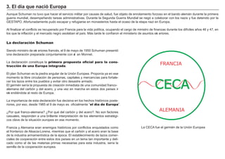 FACTORES RETRIBUCIÓN
Tierra Renta
Trabajo Salario
Capital Interés
Empresario Beneficio
A unque Sch uman no tuvo que h acer el servicio militar por causas de salud, f ue objeto de enrolamiento f orzoso en el bando alemá n durante la primera
g uerra mundial, desempeñ ando tareas administrativas. Durante la Seg unda Guerra M undial se neg ó a colaborar con los nazis y f ue detenido por la
GESTA PO . A f ortunadamente pudo escapar y ref ug iarse en monasterios h asta el ocaso de la etapa nazi en Europa.
A l f inalizar el conf licto es recuperado por F rancia para la vida política, ocupando el carg o de ministro de f inanzas durante los dif íciles añ os 4 6 y 4 7 , en
los que la inf lación y el mercado neg ro asolaban el país. M á s tarde le conf iaron el ministerio de asuntos ext eriores.
,
La declaración Schuman
Siendo ministro de ext eriores f rancés, el 9 de mayo de 1 9 5 0 Sch uman presentó
una declaración preparada conjuntamente con Je an M onnet.
L a declaración constituye la primera propuesta oficial para la cons-
trucción de una Europa integrada.
El plan Sch uman es la piedra ang ular de la Unión Europea. Proponía ya en ese
momento la libre circulación de personas, capitales y mercancías para f ortale-
cer los lazos entre los pueblos y evitar otro desastre armado.
El g ermén sería la propuesta de creación inmediata de una comunidad f ranco-
alemana del carbón y del acero, y una vez en march a en estos dos países ir
ext endiéndola al resto de Europa.
L a importancia de esta declaración f ue decisiva en los h ech os h istóricos poste-
riores, por eso, desde 1 9 8 5 el 9 de mayo es of icialmente “ el día de Europa” .
¿Por qué f ranco- alemana? ¿Por qué del carbón y del acero?. N o son f actores
casuales, responden a una brillante interpretación de los elementos estratég i-
cos clave de la situación europea en ese momento.
F rancia y A lemania eran enemig os h istóricos por conf lictos enquistados como
el f ronterizo de A lsacia- L orena, mientras que el carbón y el acero eran la base
de la industria armamentística de la época. El establecimiento de lazos comer-
ciales de cooperación entre estos dos países en un tema tan importante y deli-
cado como el de las materias primas necesarias para esta industria, sería la
semilla de la cooperación europea.
3 . El d í a q u e na c i ó Eu rop a
FRANCIA
CECA
ALEMANIA
L a CECA f ue el g ermén de la Unión Europea
 
