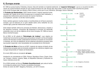En 1 9 9 5 se suman A ustria, F inlandia y Suecia. Este añ o también se implanta totalmente el “ espacio Schengen” , que es un acuerdo de elimi-
nación de control f ronterizo f irmado en esa ciudad f ronteriza de L uxe mburg o diez añ os antes. A este acuerdo está n suscritos los países
de la Unión Europea ( exce pto I rlanda y Reino Unido) y otros que no son miembros ( N orueg a, Suiza e I slandia) .
El Tratado de Ámsterdam ( 1 9 9 7 ) intenta revisar y mejorar aspectos f unda-
mentales del Tratado de la Unión Europea que no quedaron bien matizados, y
preparar las instituciones para el acceso de nuevos miembros.
L a ampliación prevista es de diez nuevos países.
Estos cambios g eneran much as dudas e incertidumbres en el f uturo escenario
europeo, que se traducen en un g ran debate sobre cómo rediseñ ar de una
manera á g il y justa las instituciones europeas. .
Este tratado también af irma los principios de libertad, democracia y respeto a
los derech os h umanos, incluyendo exp lícitamente el principio de desarrollo
sostenible como uno de los objetivos de la Unión Europea. En 1 9 9 8 se crea el
B anco Central Europeo.
En el 2 0 0 0 , la UE adopta la " Estrategia de Lisboa" , cuyo objetivo es
modernizar la economía europea para que pudiese competir con los principales
actores del mercado mundial, pretendiendo f omentar la inversión en innovación
y empresa, así como la adaptación de los sistemas educativos europeos para
que puedan responder a las necesidades de la sociedad de la inf ormación.
El Tratado de Niza se f irma en el 2 0 0 1 , tratando de mejorar el diseñ o de las
instituciones europeas ante la inminente ampliación de miembros ( objetivo que
no log ró ef icazmente el Tratado de Á msterdam) .
En el añ o 2 0 0 2 entra en circulación el euro.
A mpliación sin precedentes en 2 0 0 4 : Polonia, República Ch eca, Ch ipre, Esto-
nia, H ung ría, L etonia, L ituania, M alta, la República Eslovaca y Eslovenia se
h acen miembros de la UE.
En el 2 0 0 4 también se f irma el Tratato Constitucional, pero ante el rech a-
zo de alg unos países como F rancia, se paraliza el proceso.
Entran en enero de 2 0 0 7 B ulg aria y Rumania, y en 2 0 1 3 Croacia.
6 . Eu rop a a va nza
Tratado Constitucional 2004
Tratado de Amsterdam 1997
Banco Central Europeo 1998
Estrategia de Lisboa 2000
Tratado de Niza 2001
Espacio Schengen 1995
Austria
Finlandia
Suecia
Polonia, República Ch eca,
Ch ipre, Estonia, H ung ría, L etonia,
L ituania, M alta, República Eslovaca
y Eslovenia
Ampliación de 1995
Euro 2002
Ampliación de 2004
Ampliación de 2007 Bulgaria y Rumania
Ampliación de 2013 Croacia
 