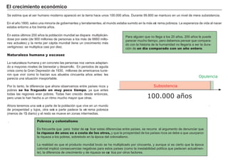 FACTORES RETRIBUCIÓN
Tierra Renta
Trabajo Salario
Capital Interés
Empresario Beneficio
.
En estos últimos 2 0 0 añ os la población mundial se dispara multiplicá n-
dose por siete ( de 9 0 0 millones de personas a los má s de 6 6 6 0 millo-
nes actuales) y la renta per cá pita mundial tiene un crecimiento má s
vertig inoso: se multiplica casi por diez.
Naturaleza humana y escasez
L a naturaleza h umana y en concreto las personas nos vamos adaptan-
do a mayores niveles de bienestar y desarrollo. En periodos de ag uda
crisis como la Gran Depresión de 1 9 3 0 , millones de americanos tuvie-
ron que vivir como lo h acían sus abuelos cincuenta añ os antes: les
parecía una situación insoportable.
Por lo tanto, la dif erencia que ah ora observamos entre países ricos y
pobres se ha fraguado en muy poco tiempo, ya que antes
todas las reg iones eran pobres. Todas h an crecido desde entonces,
pero unas lo h an h ech o a un ritmo much o mayor que otras.
A h ora tenemos una sext a parte de la población que vive en un mundo
de prosperidad y lujos, otra sext a parte padece la ext rema pobreza
( menos de 1 $ diario) y el resto se mueve en zonas intermedias.
.
El c rec i m i ent o ec onó m i c o
Para alg uien que no lleg a a los 2 0 añ os, 2 0 0 añ os le puede
parecer much o tiempo, pero debemos pensar que compara-
do con la h istoria de la h umanidad no lleg aría a ser la dura-
ción de un día comparado con un año entero.
Se estima que el ser h umano moderno apareció en la tierra h ace unos 1 0 0 . 0 0 0 añ os. Durante 9 9 . 8 0 0 se mantuvo en un nivel de mera subsistencia.
En el añ o 1 8 0 0 , salvo una minoría de g obernantes y terratenientes, el mundo estaba sumido en la má s ext rema pobreza. L a esperanza de vida al nacer
estaba entorno a los treinta añ os.
100.000 años
Subsistencia
Pobreza y colonialismo
Es f recuente que para tratar de exp licar estas dif erencias entre países, se recurra al arg umento de denunciar que
la riqueza de unos es a costa de los otros, y que la prosperidad de los países ricos se debe a que usurparon
la riqueza a los pobres, sobretodo en la época del colonialismo.
L a realidad es que el producto mundial bruto se h a multiplicado por cincuenta, y aunque sí es cierto que la época
colonial implicó consecuencias neg ativas para estos países ( como la inestabilidad política que padecen actualmen-
te) , la dif erencia de crecimiento y de riqueza se exp lica por otros f actores.
Opulencia
 