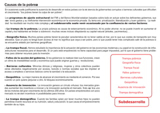 FACTORES RETRIBUCIÓN
Tierra Renta
Trabajo Salario
Capital Interés
Empresario Beneficio
.
.
En ocasiones suele justif icarse la ausencia de desarrollo en estos países con la exi stencia de g obernantes corruptos o barreras culturales que dif icultan
el crecimiento: “ los pobres tienen la culpa de ser pobres” .
L os programas de ajuste estructural del F M I y del B anco M undial estaban basados sobre todo en actuar sobre los def icientes g obiernos, sus
exce sivos g astos y su inef iciente intervención económica en la economía privada. Su lema era: privatización, liberalización y buen g obierno. L a reali-
dad h a resultado ser much o má s compleja y el subdesarrollo suele venir ocasionado por la confluencia de varios factores:
- La trampa de la pobreza. L a propia pobreza es causa de estancamiento económico. A l no poder ah orrar, no se puede invertir en aumentar el
capital y los h abitantes se limitan a sobrevivir, much as veces incluso dilapidando su capital natural ( á rboles, yacimientos…) .
- Geografía física. M uch os países pobres tienen la peculiar característica de no tener salida al mar, por lo que sus costes de transporte son muy
elevados. Que un país no teng a buen acceso al mar no sig nif ica que vaya a ser pobre, pero sí que puede tener má s complicado salir de la pobreza si
se encuentra aislado por barreras g eog rá f icas.
- La trampa fiscal. H emos estudiado la importancia de la actuación del g obierno en las economías modernas y su papel en la construcción de inf ra-
estructuras necesarias para el desarrollo. Si un país está empobrecido no tiene capacidad para pag ar impuestos, por lo que el g obierno tiene proble-
mas para obtener recursos para la inversión.
Ca u s a s d e l a p ob reza
- Fallos de la acción del gobierno. Si los g obiernos no realizan bien sus f unciones, crean
un clima de inestabilidad social y económica que puede orig inar g uerras y revoluciones.
- Barreras culturales. M inorías étnicas y relig iosas, mujeres y otros colectivos pueden
verse af ectados neg ativamente por acosos, boicots o normas sociales que les impidan el
acceso a empleos o servicios bá sicos como la sanidad o la educación.
- Geopolítica. L a mejor manera de alcanzar el crecimiento es mediante el comercio. Por eso
cuando un país quiere perjuciar a otro, le bloquea económicamente.
- Ausencia de innovación. L a innovación g enera un círculo virtuoso: los mercados g ran-
des aumentan los incentivos a innovar y la innovación aumenta el mercado. Esto exp lica uno
de los motores del g ran crecimiento de los últimos 2 0 0 añ os. En países empobrecidos con poco
mercado no exi sten incentivos ni posibilidades para innovar.
- La trampa demográfica. Cuando las f amilias optan por tener much os h ijos no pueden
permitirse invertir recursos en su nutrición, salud y educación, lo que causa el empobrecimiento
también de su h ijos.
Trampa pobreza
Subdesarrollo
Geografía física
Trampa fiscal
Fallos gobierno
Barreras culturales
Geopolítica
Ausencia de innovación
Trampa demográfica
 