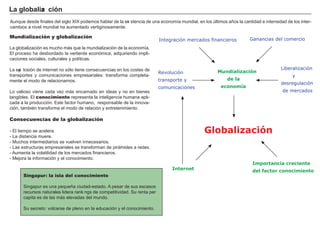 FACTORES RETRIBUCIÓN
Tierra Renta
Trabajo Salario
Capital Interés
Empresario Beneficio
.
.
Mundialización y globalización
L a g lobalización es much o má s que la mundialización de la economía.
El proceso h a desbordado la vertiente económica, adquiriendo impli-
caciones sociales, culturales y políticas.
L a exp losión de internet no sólo tiene consecuencias en los costes de
transportes y comunicaciones empresariales: transf orma completa-
mente el modo de relacionarnos.
L o valioso viene cada vez má s encarnado en ideas y no en bienes
tang ibles. El conocimiento representa la intelig encia h umana apli-
cada a la producción. Este f actor h umano, responsable de la innova-
ción, también transf orma el modo de relación y entretenimiento.
Consecuencias de la globalización
- El tiempo se acelera.
- L a distancia muere.
- M uch os intermediarios se vuelven innecesarios.
- L as estructuras empresariales se transf orman de pirá mides a redes.
- A umenta la volatilidad de los mercados f inancieros.
- M ejora la inf ormación y el conocimiento.
La g l ob a l i za c i ó n
Singapur: la isla del conocimiento
Sing apur es una pequeñ a ciudad- estado. A pesar de sus escasos
recursos naturales lidera ranki ng s de competitividad. Su renta per
capita es de las má s elevadas del mundo.
Su secreto: volcarse de pleno en la educación y el conocimiento.
A unque desde f inales del sig lo X I X podemos h ablar de la exi stencia de una economía mundial, en los últimos añ os la cantidad e intensidad de los inter-
cambios a nivel mundial h a aumentado vertig inosamente.
Ganancias del comercio
Mundialización
de la
economía
Integración mercados financieros
Liberalización
y
desregulación
de mercados
Revolución
transporte y
comunicaciones
Globalización
Internet
Importancia creciente
del factor conocimiento
 
