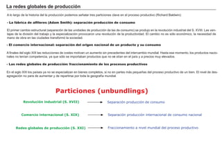 FACTORES RETRIBUCIÓN
Tierra Renta
Trabajo Salario
Capital Interés
Empresario Beneficio
- El comercio internacional: separación del origen nacional de un producto y su consumo
A f inales del sig lo X I X las reducciones de costes motivan un aumento sin precedentes del intercambio mundial. H asta ese momento, los productos nacio-
nales no tenían competencia, ya que sólo se importaban productos que no exi stían en el país y a precios muy elevados.
- Las redes globales de producción: fraccionamiento de los procesos productivos
En el sig lo X X I los países ya no se especializan en bienes completos, si no en partes má s pequeñ as del proceso productivo de un bien. El nivel de des-
ag reg ación no para de aumentar y de repartirse por toda la g eog raf ía mundial.
La red es g l ob a l es d e p rod u c c i ó n
A lo larg o de la h istoria del la producción podemos señ alar tres particiones clave en el proceso productivo ( Rich ard B aldw in) :
- La fábrica de alfileres (Adam Smith): separación producción de consumo
El primer cambio estructural ( separación de las unidades de producción de las de consumo) se produjo en la revolución industrial del S. X V I I I . L as ven-
tajas de la división del trabajo y la especialización provocaron una revolución de la productividad. El cambio no es sólo económico, la necesidad de
mano de obra en las ciudades transf ormó la sociedad.
Separación producción de consumo
Particiones (unbundlings)
Revolución industrial (S. XVII)
Separación producción internacional de consumo nacionalComercio internacional (S. XIX)
Fraccionamiento a nivel mundial del proceso productivoRedes globales de producción (S. XXI)
 