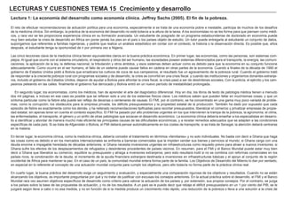 LECTURAS Y CUESTIONES TEMA 15 Crecimiento y desarrollo
Lectura 1: La economía del desarrollo como economía clínica. Jeffrey Sachs (2005). El fin de la pobreza.
El reto de efectuar recomendaciones de actuación política para una economía, especialmente si se trata de una economía pobre e inestable, participa de muchos de los desafíos
de la medicina clínica. Sin embargo, la práctica de la economía del desarrollo no está todavía a la altura de la tarea. A los economistas no se les forma para que piensen como médi-
cos, y rara vez se les proporciona experiencia clínica en su formación avanzada. Un estudiante de posgrado de un programa estadounidense de doctorado en economía puede
muy bien estudiar la crisis de desarrollo en África sin poner jamás los pies en el país o los países objeto de estudio. Un tutor puede entregarle al estudiante un conjunto de datos,
supongamos que referentes a familias nigerianas, y pedirle que realice un análisis estadístico sin contar con el contexto, la historia o la observación directa. Es posible que, años
después, el estudiante tenga la oportunidad de ir por primera vez a Nigeria.
Las cinco lecciones clave de la medicina clínica tienen equivalentes claros en la buena práctica económica. En primer lugar, las economías, como las personas, son sistemas com-
plejos. Al igual que ocurre con el sistema circulatorio, el respiratorio y otros del ser humano, las sociedades poseen sistemas diferenciados para el transporte, la energía, las comuni-
caciones, la aplicación de la ley, la defensa nacional, la tributación y otros ámbitos, y esos sistemas deben actuar como es debido para que la economía en su conjunto funcione
adecuadamente. Como ocurre en el ser humano, el fallo de un sistema puede causar fallos en cadena en otras partes de la economía. Cuando a finales de la década de 1990 el
gobierno de Estados Unidos pidió a Bolivia que erradicara los cultivos de coca de sus campesinos, el resultado fue un agravamiento de la pobreza rural. Cuando el gobierno trató
de responder a la creciente pobreza rural con programas sociales y de desarrollo, la crisis se convirtió en una crisis fiscal. y cuando las instituciones y organismos donantes extranje-
ros, incluido el gobierno de Estados Unidos, dejaron de ayudar a Bolivia para afrontar la crisis fiscal, la crisis pasó a ser de desórdenes sociales, Con la policía, el ejército y los cam-
pesinos peleando en las calles. finalmente el gobierno fue derrocado y Bolivia entró en un nuevo período de inestabilidad prolongada.
En segundo lugar, los economistas, como los médicos, han de aprender el arte del diagnóstico diferencial. Hoy en día, los libros de texto de patología médica tienen a menudo
dos mil páginas, e incluso en ese caso es posible que se refieran solo a uno de los sistemas físicos clave. Los médicos saben que pueden fallar en muchísimas cosas, y que un
síntoma particular como la fiebre alta puede ser reflejo de decenas o centenares de causas. El FMI, por el contrario, se ha concentrado en una gama muy poco variada de proble-
mas, como la corrupción, los obstáculos para la empresa privada, los déficits presupuestarios y la propiedad estatal de la producción. También ha dado por supuesto que cada
episodio de fiebre es exactamente como los demás, y ha reiterado recomendaciones tipificadas para recortar presupuestos, liberalizar el comercio y privatizar empresas de propie-
dad estatal, sin apenas tener en cuenta el contexto específico. El FMI ha pasado por alto problemas urgentes en los que intervienen la trampa de la pobreza, la agronomía, el clima,
las enfermedades, el transporte, el género y un sinfín de otras patologías que socavan el desarrollo económico. La economía clínica debería enseñar a los especialistas en desarro-
llo a identificar y abordar de manera mucho más eficiente las principales causas de las dificultades económicas, y a recetar remedios adecuados que se adapten a las condiciones
específicas de cada país. Si se trata de Afganistán o Bolivia, el FMI deberá pensar automáticamente en los costes de transporte; si se trata de Senegal, la atención deberá centrarse
en la malaria.
En tercer lugar, la economía clínica, como la medicina clínica, debería concebir el tratamiento en términos «familiares» y no solo individuales. No basta con decir a Ghana que haga
las cosas como es debido si en los mercados internacionales se enfrenta a barreras comerciales que le impiden vender sus bienes y servicios al mundo; si Ghana carga con una
deuda enorme e impagable heredada de décadas anteriores; si Ghana necesita inversiones urgentes en infraestructuras como requisito previo para atraer a nuevos inversores; si
Ghana sufre los efectos de los desplazamientos de refugiados y desórdenes procedentes de países vecinos. En resumen, para el FMI y el Banco Mundial puede estar muy bien
decir a Ghana que liberalice su comercio, equilibre su presupuesto y atraiga a inversores extranjeros, pero esto resultará inútil si no se combina con reformas comerciales en los
países ricos, la condonación de la deuda, el incremento de la ayuda financiera extranjera destinada a inversiones en infraestructuras básicas y el apoyo al conjunto de la región
occidental de África para mantener la paz. En el caso de un país, la comunidad mundial entera forma parte de la familia. Los Objetivos de Desarrollo del Milenio lo dan por sentado,
en especial en lo referente al concepto de una actuación mundial conjunta para cumplir los objetivos, pero ello todavía no forma parte de la práctica clínica real.
En cuarto lugar, la buena práctica del desarrollo exige un seguimiento y evaluación, y especialmente una comparación rigurosa de los objetivos y resultados. Cuando no se están
alcanzando los objetivos, es importante preguntarse por qué y no tratar de justificar con excusas los consejos anteriores. En la actual práctica sobre el desarrollo, el FMI y el Banco
Mundial rara vez asumen objetivos específicos de desarrollo como criterio para valorar la actuación de los países y, por extensión, sus propios consejos. Por el contrario, se juzga
a los países sobre la base de las propuestas de actuación, y no de los resultados. A un país se le puede decir que rebaje el déficit presupuestario en un 1 por ciento del PIB; se le
juzgará según lleve a cabo o no esa medida, y no en función de si la medida produce un crecimiento más rápido, una reducción de la pobreza o lleva a una solución a la crisis de
 